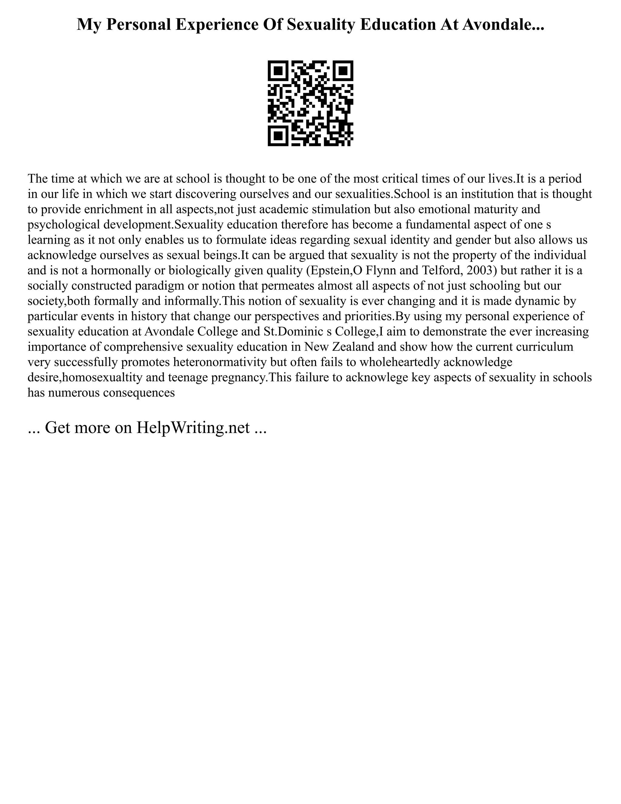 My Personal Experience Of Sexuality Education At Avondale...
The time at which we are at school is thought to be one of the most critical times of our lives.It is a period
in our life in which we start discovering ourselves and our sexualities.School is an institution that is thought
to provide enrichment in all aspects,not just academic stimulation but also emotional maturity and
psychological development.Sexuality education therefore has become a fundamental aspect of one s
learning as it not only enables us to formulate ideas regarding sexual identity and gender but also allows us
acknowledge ourselves as sexual beings.It can be argued that sexuality is not the property of the individual
and is not a hormonally or biologically given quality (Epstein,O Flynn and Telford, 2003) but rather it is a
socially constructed paradigm or notion that permeates almost all aspects of not just schooling but our
society,both formally and informally.This notion of sexuality is ever changing and it is made dynamic by
particular events in history that change our perspectives and priorities.By using my personal experience of
sexuality education at Avondale College and St.Dominic s College,I aim to demonstrate the ever increasing
importance of comprehensive sexuality education in New Zealand and show how the current curriculum
very successfully promotes heteronormativity but often fails to wholeheartedly acknowledge
desire,homosexualtity and teenage pregnancy.This failure to acknowlege key aspects of sexuality in schools
has numerous consequences
... Get more on HelpWriting.net ...
 