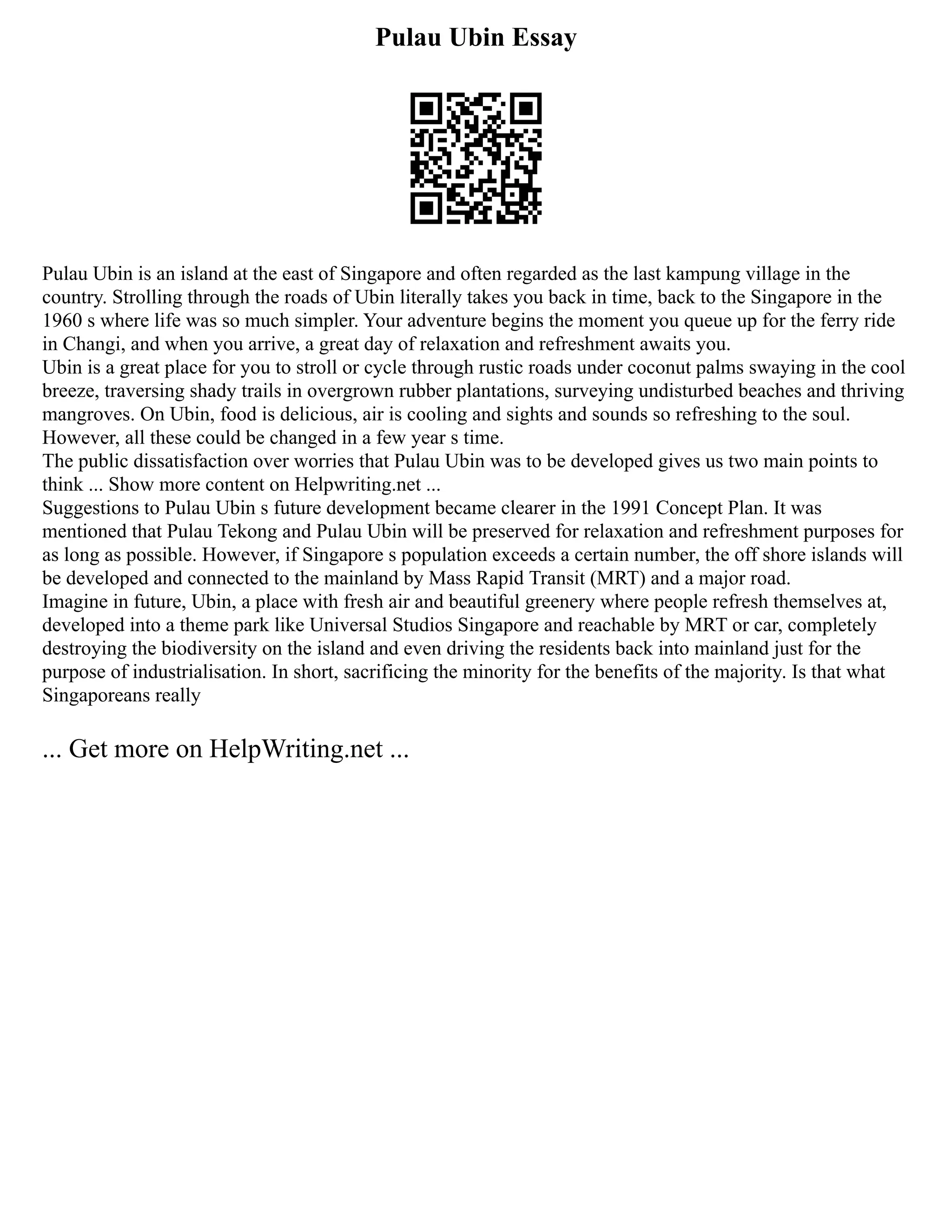 Pulau Ubin Essay
Pulau Ubin is an island at the east of Singapore and often regarded as the last kampung village in the
country. Strolling through the roads of Ubin literally takes you back in time, back to the Singapore in the
1960 s where life was so much simpler. Your adventure begins the moment you queue up for the ferry ride
in Changi, and when you arrive, a great day of relaxation and refreshment awaits you.
Ubin is a great place for you to stroll or cycle through rustic roads under coconut palms swaying in the cool
breeze, traversing shady trails in overgrown rubber plantations, surveying undisturbed beaches and thriving
mangroves. On Ubin, food is delicious, air is cooling and sights and sounds so refreshing to the soul.
However, all these could be changed in a few year s time.
The public dissatisfaction over worries that Pulau Ubin was to be developed gives us two main points to
think ... Show more content on Helpwriting.net ...
Suggestions to Pulau Ubin s future development became clearer in the 1991 Concept Plan. It was
mentioned that Pulau Tekong and Pulau Ubin will be preserved for relaxation and refreshment purposes for
as long as possible. However, if Singapore s population exceeds a certain number, the off shore islands will
be developed and connected to the mainland by Mass Rapid Transit (MRT) and a major road.
Imagine in future, Ubin, a place with fresh air and beautiful greenery where people refresh themselves at,
developed into a theme park like Universal Studios Singapore and reachable by MRT or car, completely
destroying the biodiversity on the island and even driving the residents back into mainland just for the
purpose of industrialisation. In short, sacrificing the minority for the benefits of the majority. Is that what
Singaporeans really
... Get more on HelpWriting.net ...
 