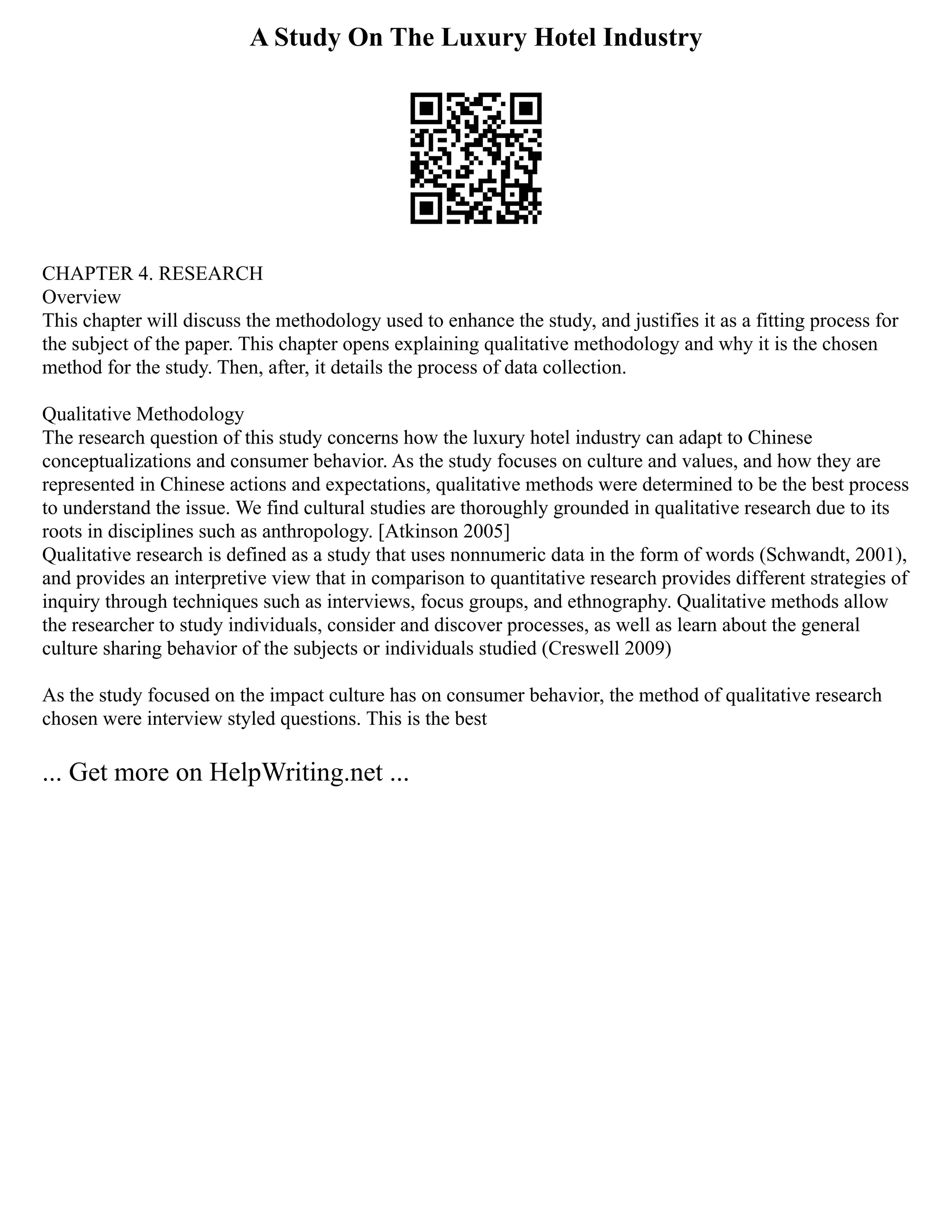A Study On The Luxury Hotel Industry
CHAPTER 4. RESEARCH
Overview
This chapter will discuss the methodology used to enhance the study, and justifies it as a fitting process for
the subject of the paper. This chapter opens explaining qualitative methodology and why it is the chosen
method for the study. Then, after, it details the process of data collection.
Qualitative Methodology
The research question of this study concerns how the luxury hotel industry can adapt to Chinese
conceptualizations and consumer behavior. As the study focuses on culture and values, and how they are
represented in Chinese actions and expectations, qualitative methods were determined to be the best process
to understand the issue. We find cultural studies are thoroughly grounded in qualitative research due to its
roots in disciplines such as anthropology. [Atkinson 2005]
Qualitative research is defined as a study that uses nonnumeric data in the form of words (Schwandt, 2001),
and provides an interpretive view that in comparison to quantitative research provides different strategies of
inquiry through techniques such as interviews, focus groups, and ethnography. Qualitative methods allow
the researcher to study individuals, consider and discover processes, as well as learn about the general
culture sharing behavior of the subjects or individuals studied (Creswell 2009)
As the study focused on the impact culture has on consumer behavior, the method of qualitative research
chosen were interview styled questions. This is the best
... Get more on HelpWriting.net ...
 