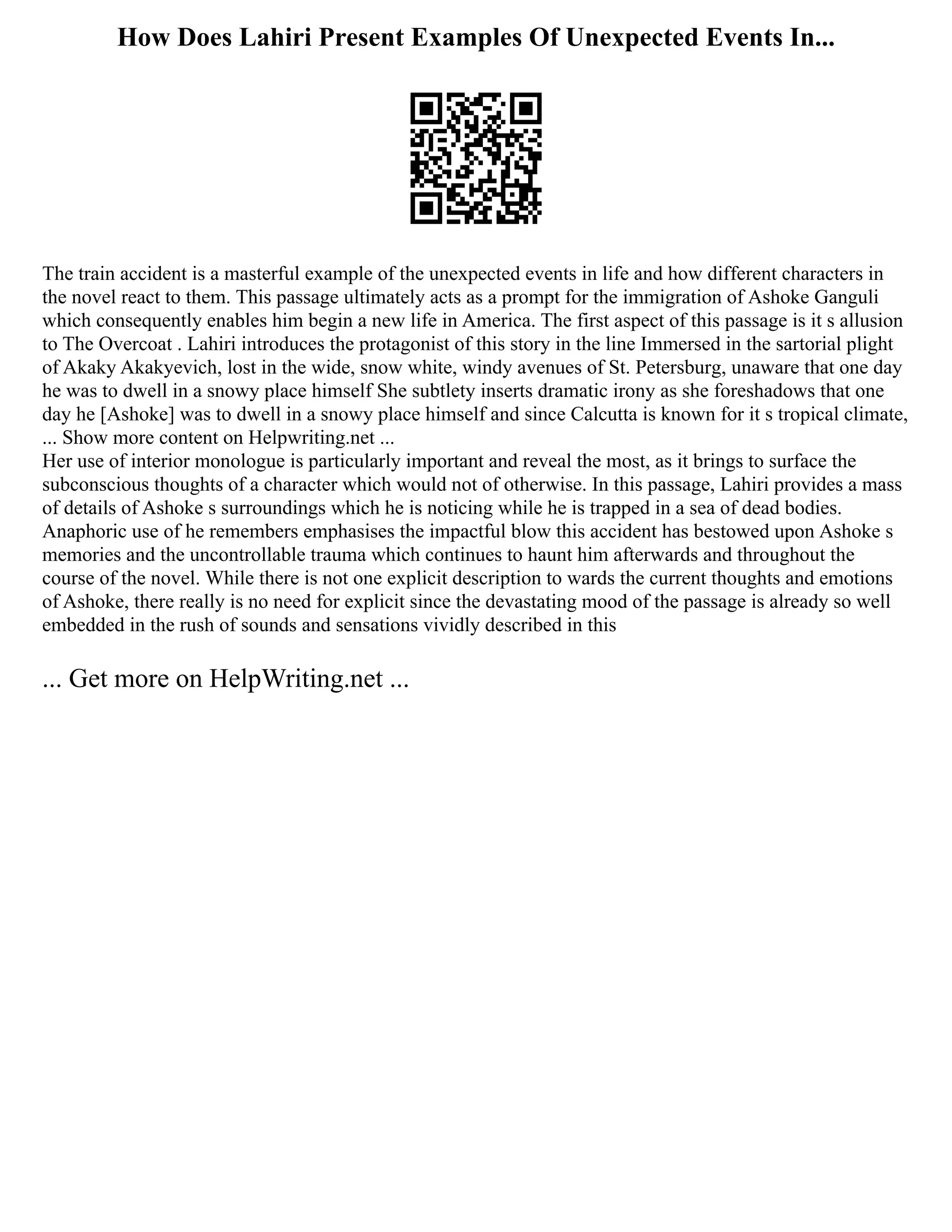 How Does Lahiri Present Examples Of Unexpected Events In...
The train accident is a masterful example of the unexpected events in life and how different characters in
the novel react to them. This passage ultimately acts as a prompt for the immigration of Ashoke Ganguli
which consequently enables him begin a new life in America. The first aspect of this passage is it s allusion
to The Overcoat . Lahiri introduces the protagonist of this story in the line Immersed in the sartorial plight
of Akaky Akakyevich, lost in the wide, snow white, windy avenues of St. Petersburg, unaware that one day
he was to dwell in a snowy place himself She subtlety inserts dramatic irony as she foreshadows that one
day he [Ashoke] was to dwell in a snowy place himself and since Calcutta is known for it s tropical climate,
... Show more content on Helpwriting.net ...
Her use of interior monologue is particularly important and reveal the most, as it brings to surface the
subconscious thoughts of a character which would not of otherwise. In this passage, Lahiri provides a mass
of details of Ashoke s surroundings which he is noticing while he is trapped in a sea of dead bodies.
Anaphoric use of he remembers emphasises the impactful blow this accident has bestowed upon Ashoke s
memories and the uncontrollable trauma which continues to haunt him afterwards and throughout the
course of the novel. While there is not one explicit description to wards the current thoughts and emotions
of Ashoke, there really is no need for explicit since the devastating mood of the passage is already so well
embedded in the rush of sounds and sensations vividly described in this
... Get more on HelpWriting.net ...
 