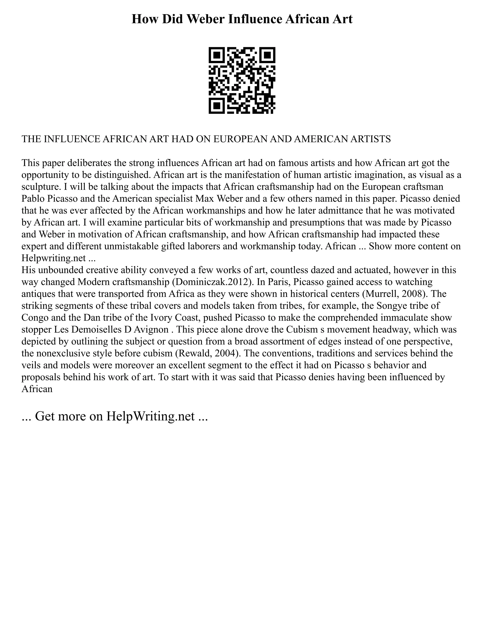 How Did Weber Influence African Art
THE INFLUENCE AFRICAN ART HAD ON EUROPEAN AND AMERICAN ARTISTS
This paper deliberates the strong influences African art had on famous artists and how African art got the
opportunity to be distinguished. African art is the manifestation of human artistic imagination, as visual as a
sculpture. I will be talking about the impacts that African craftsmanship had on the European craftsman
Pablo Picasso and the American specialist Max Weber and a few others named in this paper. Picasso denied
that he was ever affected by the African workmanships and how he later admittance that he was motivated
by African art. I will examine particular bits of workmanship and presumptions that was made by Picasso
and Weber in motivation of African craftsmanship, and how African craftsmanship had impacted these
expert and different unmistakable gifted laborers and workmanship today. African ... Show more content on
Helpwriting.net ...
His unbounded creative ability conveyed a few works of art, countless dazed and actuated, however in this
way changed Modern craftsmanship (Dominiczak.2012). In Paris, Picasso gained access to watching
antiques that were transported from Africa as they were shown in historical centers (Murrell, 2008). The
striking segments of these tribal covers and models taken from tribes, for example, the Songye tribe of
Congo and the Dan tribe of the Ivory Coast, pushed Picasso to make the comprehended immaculate show
stopper Les Demoiselles D Avignon . This piece alone drove the Cubism s movement headway, which was
depicted by outlining the subject or question from a broad assortment of edges instead of one perspective,
the nonexclusive style before cubism (Rewald, 2004). The conventions, traditions and services behind the
veils and models were moreover an excellent segment to the effect it had on Picasso s behavior and
proposals behind his work of art. To start with it was said that Picasso denies having been influenced by
African
... Get more on HelpWriting.net ...
 