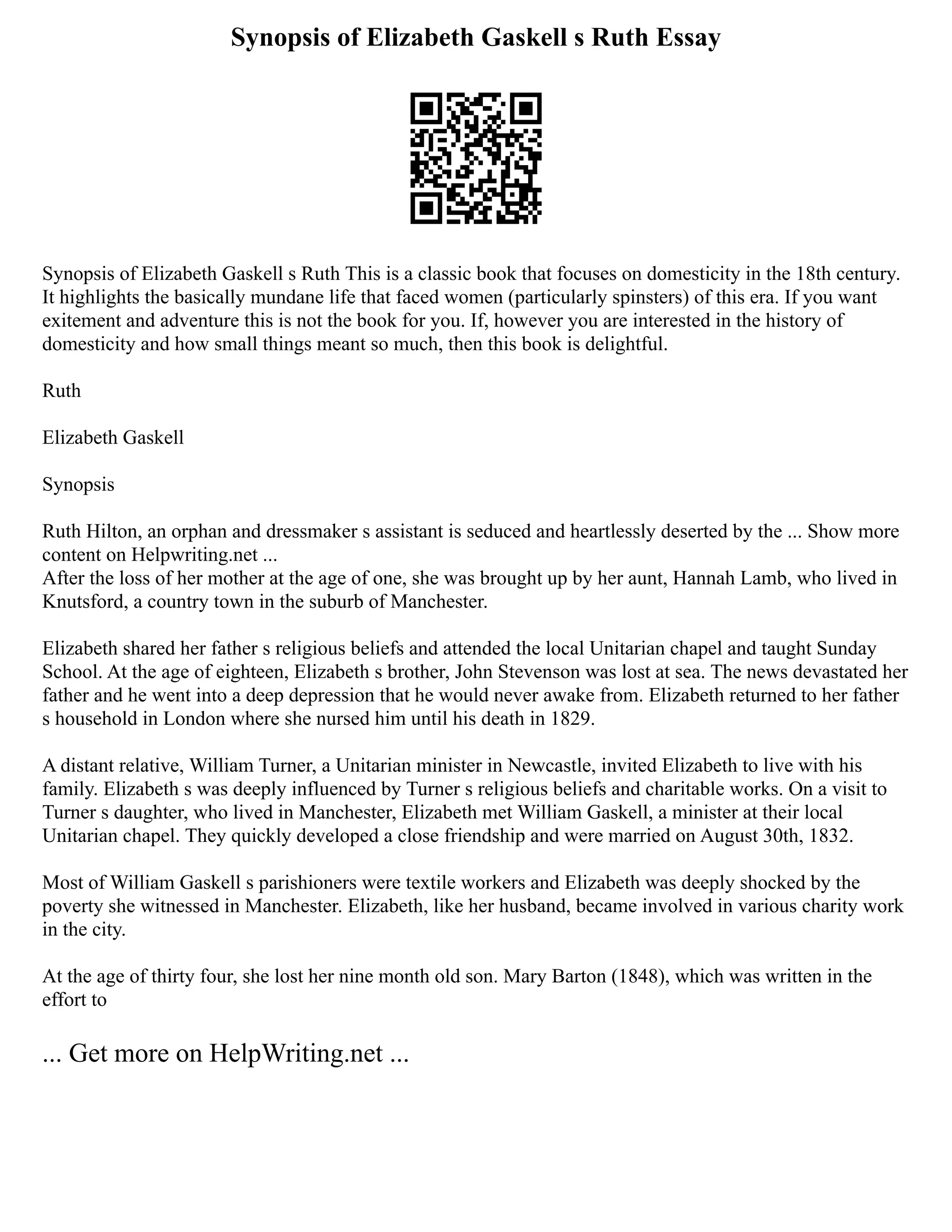 Synopsis of Elizabeth Gaskell s Ruth Essay
Synopsis of Elizabeth Gaskell s Ruth This is a classic book that focuses on domesticity in the 18th century.
It highlights the basically mundane life that faced women (particularly spinsters) of this era. If you want
exitement and adventure this is not the book for you. If, however you are interested in the history of
domesticity and how small things meant so much, then this book is delightful.
Ruth
Elizabeth Gaskell
Synopsis
Ruth Hilton, an orphan and dressmaker s assistant is seduced and heartlessly deserted by the ... Show more
content on Helpwriting.net ...
After the loss of her mother at the age of one, she was brought up by her aunt, Hannah Lamb, who lived in
Knutsford, a country town in the suburb of Manchester.
Elizabeth shared her father s religious beliefs and attended the local Unitarian chapel and taught Sunday
School. At the age of eighteen, Elizabeth s brother, John Stevenson was lost at sea. The news devastated her
father and he went into a deep depression that he would never awake from. Elizabeth returned to her father
s household in London where she nursed him until his death in 1829.
A distant relative, William Turner, a Unitarian minister in Newcastle, invited Elizabeth to live with his
family. Elizabeth s was deeply influenced by Turner s religious beliefs and charitable works. On a visit to
Turner s daughter, who lived in Manchester, Elizabeth met William Gaskell, a minister at their local
Unitarian chapel. They quickly developed a close friendship and were married on August 30th, 1832.
Most of William Gaskell s parishioners were textile workers and Elizabeth was deeply shocked by the
poverty she witnessed in Manchester. Elizabeth, like her husband, became involved in various charity work
in the city.
At the age of thirty four, she lost her nine month old son. Mary Barton (1848), which was written in the
effort to
... Get more on HelpWriting.net ...
 