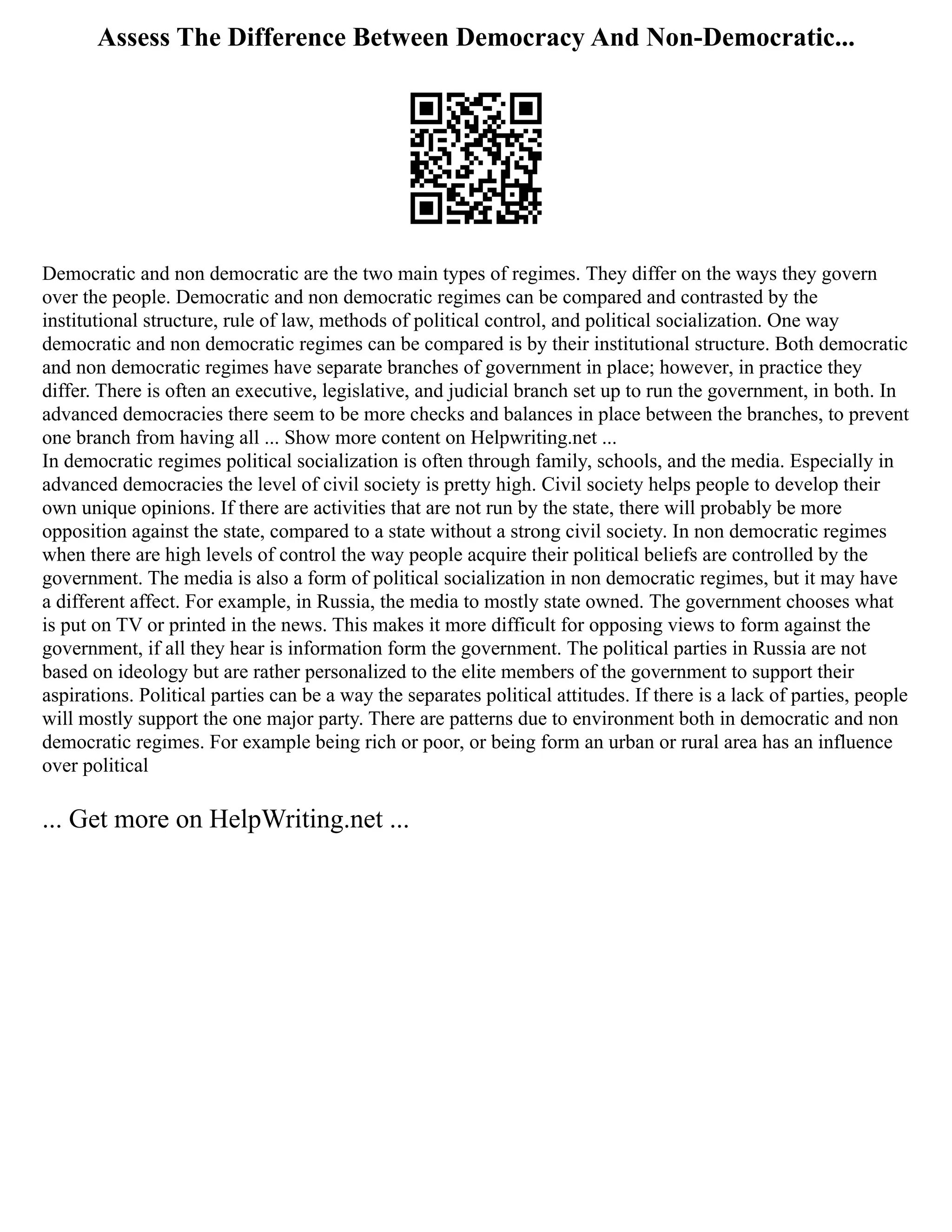 Assess The Difference Between Democracy And Non-Democratic...
Democratic and non democratic are the two main types of regimes. They differ on the ways they govern
over the people. Democratic and non democratic regimes can be compared and contrasted by the
institutional structure, rule of law, methods of political control, and political socialization. One way
democratic and non democratic regimes can be compared is by their institutional structure. Both democratic
and non democratic regimes have separate branches of government in place; however, in practice they
differ. There is often an executive, legislative, and judicial branch set up to run the government, in both. In
advanced democracies there seem to be more checks and balances in place between the branches, to prevent
one branch from having all ... Show more content on Helpwriting.net ...
In democratic regimes political socialization is often through family, schools, and the media. Especially in
advanced democracies the level of civil society is pretty high. Civil society helps people to develop their
own unique opinions. If there are activities that are not run by the state, there will probably be more
opposition against the state, compared to a state without a strong civil society. In non democratic regimes
when there are high levels of control the way people acquire their political beliefs are controlled by the
government. The media is also a form of political socialization in non democratic regimes, but it may have
a different affect. For example, in Russia, the media to mostly state owned. The government chooses what
is put on TV or printed in the news. This makes it more difficult for opposing views to form against the
government, if all they hear is information form the government. The political parties in Russia are not
based on ideology but are rather personalized to the elite members of the government to support their
aspirations. Political parties can be a way the separates political attitudes. If there is a lack of parties, people
will mostly support the one major party. There are patterns due to environment both in democratic and non
democratic regimes. For example being rich or poor, or being form an urban or rural area has an influence
over political
... Get more on HelpWriting.net ...
 