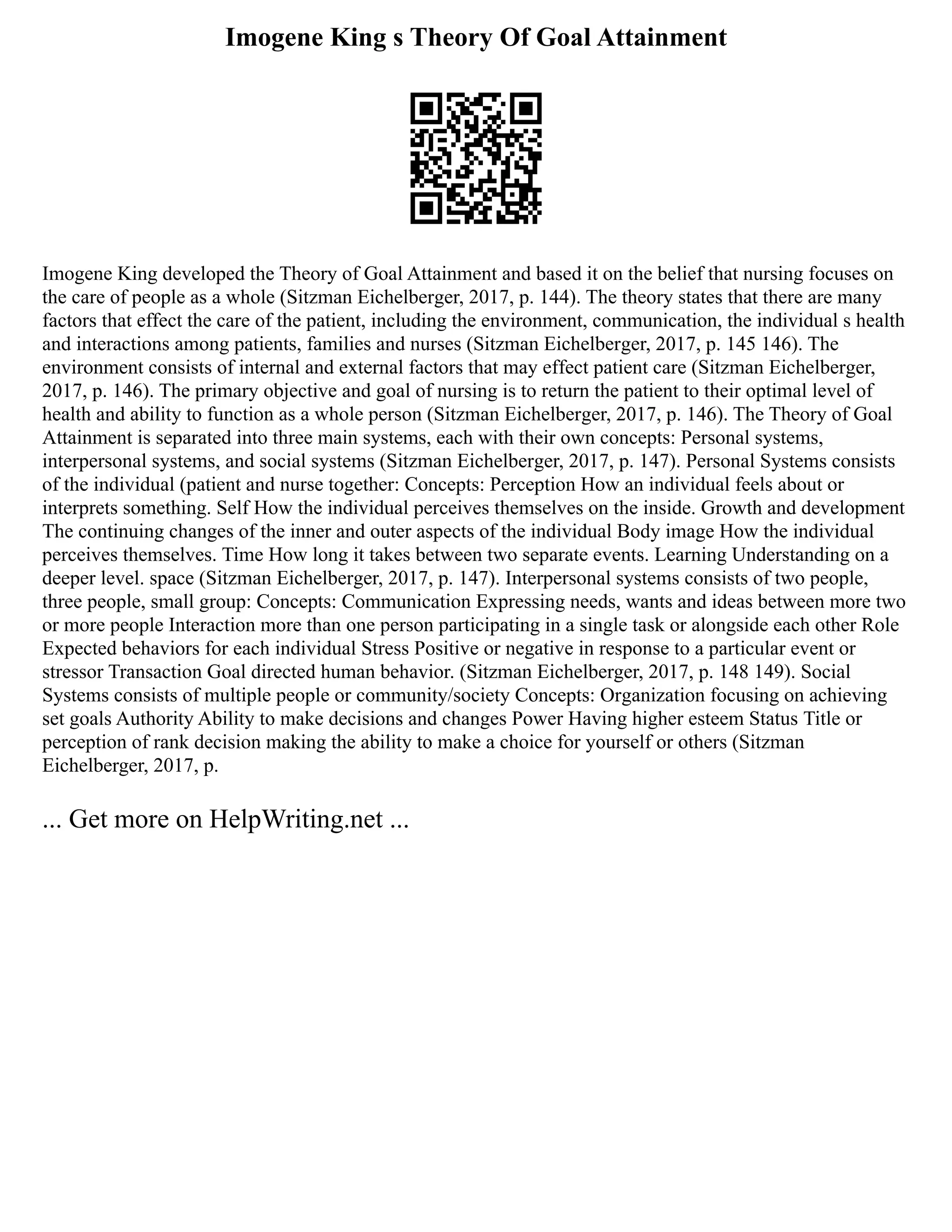 Imogene King s Theory Of Goal Attainment
Imogene King developed the Theory of Goal Attainment and based it on the belief that nursing focuses on
the care of people as a whole (Sitzman Eichelberger, 2017, p. 144). The theory states that there are many
factors that effect the care of the patient, including the environment, communication, the individual s health
and interactions among patients, families and nurses (Sitzman Eichelberger, 2017, p. 145 146). The
environment consists of internal and external factors that may effect patient care (Sitzman Eichelberger,
2017, p. 146). The primary objective and goal of nursing is to return the patient to their optimal level of
health and ability to function as a whole person (Sitzman Eichelberger, 2017, p. 146). The Theory of Goal
Attainment is separated into three main systems, each with their own concepts: Personal systems,
interpersonal systems, and social systems (Sitzman Eichelberger, 2017, p. 147). Personal Systems consists
of the individual (patient and nurse together: Concepts: Perception How an individual feels about or
interprets something. Self How the individual perceives themselves on the inside. Growth and development
The continuing changes of the inner and outer aspects of the individual Body image How the individual
perceives themselves. Time How long it takes between two separate events. Learning Understanding on a
deeper level. space (Sitzman Eichelberger, 2017, p. 147). Interpersonal systems consists of two people,
three people, small group: Concepts: Communication Expressing needs, wants and ideas between more two
or more people Interaction more than one person participating in a single task or alongside each other Role
Expected behaviors for each individual Stress Positive or negative in response to a particular event or
stressor Transaction Goal directed human behavior. (Sitzman Eichelberger, 2017, p. 148 149). Social
Systems consists of multiple people or community/society Concepts: Organization focusing on achieving
set goals Authority Ability to make decisions and changes Power Having higher esteem Status Title or
perception of rank decision making the ability to make a choice for yourself or others (Sitzman
Eichelberger, 2017, p.
... Get more on HelpWriting.net ...
 