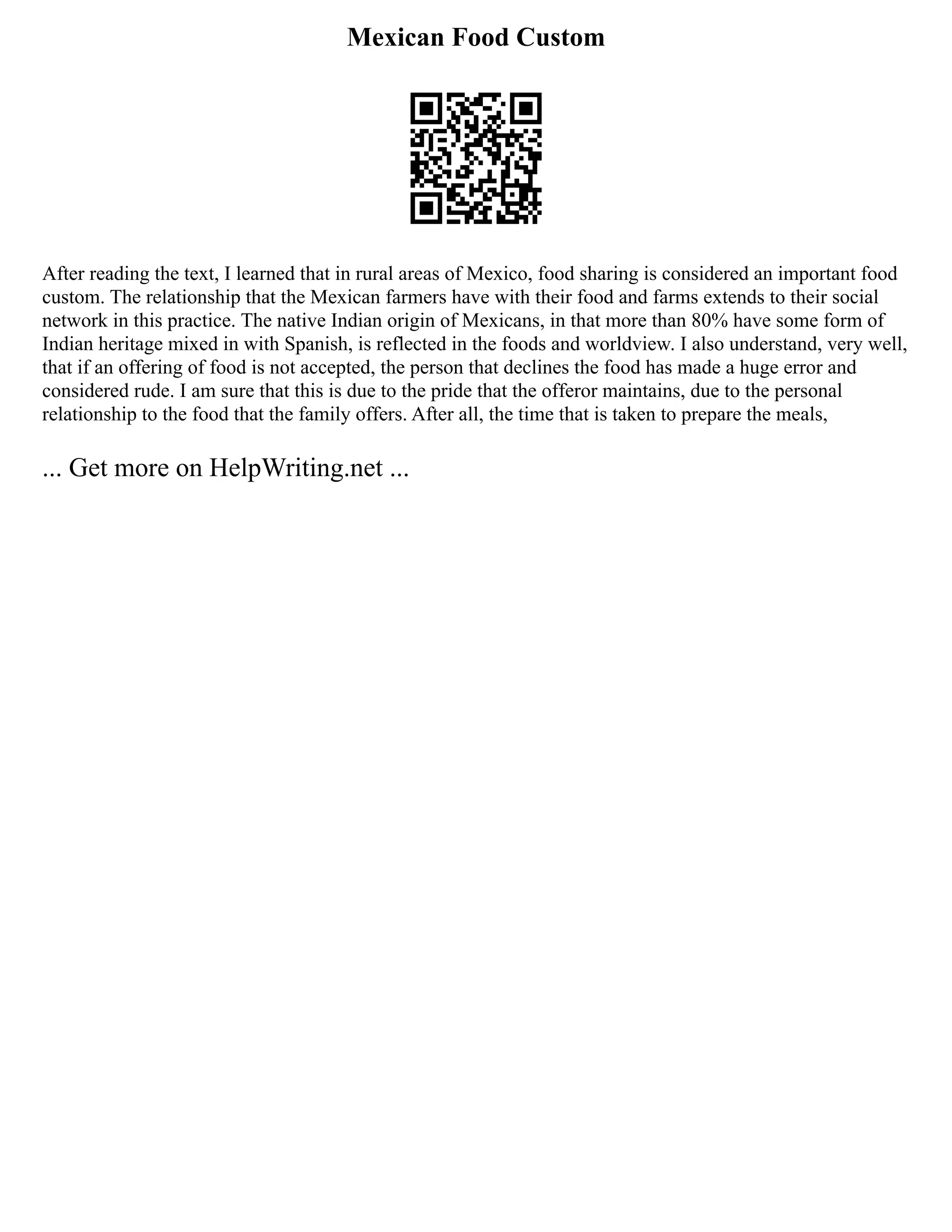 Mexican Food Custom
After reading the text, I learned that in rural areas of Mexico, food sharing is considered an important food
custom. The relationship that the Mexican farmers have with their food and farms extends to their social
network in this practice. The native Indian origin of Mexicans, in that more than 80% have some form of
Indian heritage mixed in with Spanish, is reflected in the foods and worldview. I also understand, very well,
that if an offering of food is not accepted, the person that declines the food has made a huge error and
considered rude. I am sure that this is due to the pride that the offeror maintains, due to the personal
relationship to the food that the family offers. After all, the time that is taken to prepare the meals,
... Get more on HelpWriting.net ...
 