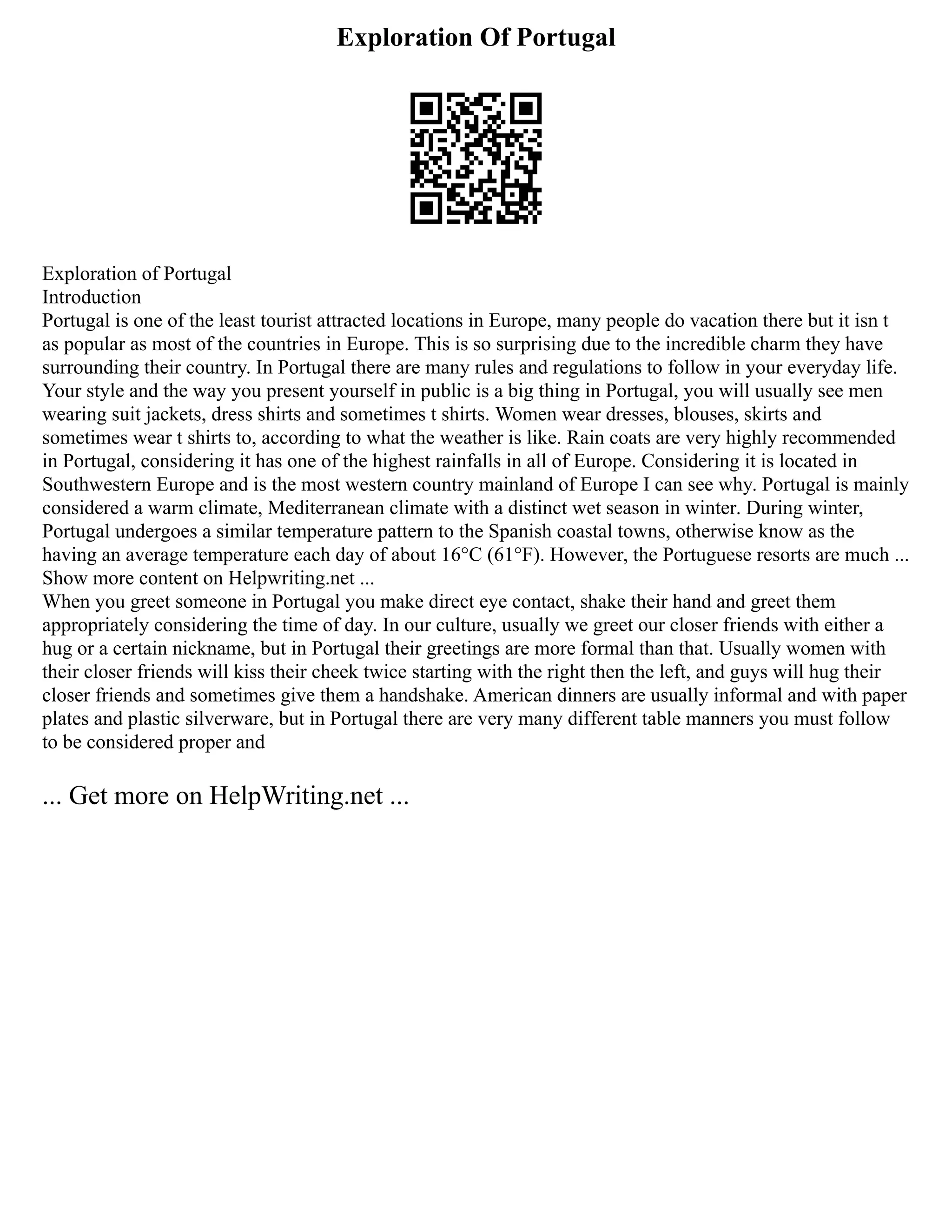 Exploration Of Portugal
Exploration of Portugal
Introduction
Portugal is one of the least tourist attracted locations in Europe, many people do vacation there but it isn t
as popular as most of the countries in Europe. This is so surprising due to the incredible charm they have
surrounding their country. In Portugal there are many rules and regulations to follow in your everyday life.
Your style and the way you present yourself in public is a big thing in Portugal, you will usually see men
wearing suit jackets, dress shirts and sometimes t shirts. Women wear dresses, blouses, skirts and
sometimes wear t shirts to, according to what the weather is like. Rain coats are very highly recommended
in Portugal, considering it has one of the highest rainfalls in all of Europe. Considering it is located in
Southwestern Europe and is the most western country mainland of Europe I can see why. Portugal is mainly
considered a warm climate, Mediterranean climate with a distinct wet season in winter. During winter,
Portugal undergoes a similar temperature pattern to the Spanish coastal towns, otherwise know as the
having an average temperature each day of about 16°C (61°F). However, the Portuguese resorts are much ...
Show more content on Helpwriting.net ...
When you greet someone in Portugal you make direct eye contact, shake their hand and greet them
appropriately considering the time of day. In our culture, usually we greet our closer friends with either a
hug or a certain nickname, but in Portugal their greetings are more formal than that. Usually women with
their closer friends will kiss their cheek twice starting with the right then the left, and guys will hug their
closer friends and sometimes give them a handshake. American dinners are usually informal and with paper
plates and plastic silverware, but in Portugal there are very many different table manners you must follow
to be considered proper and
... Get more on HelpWriting.net ...
 