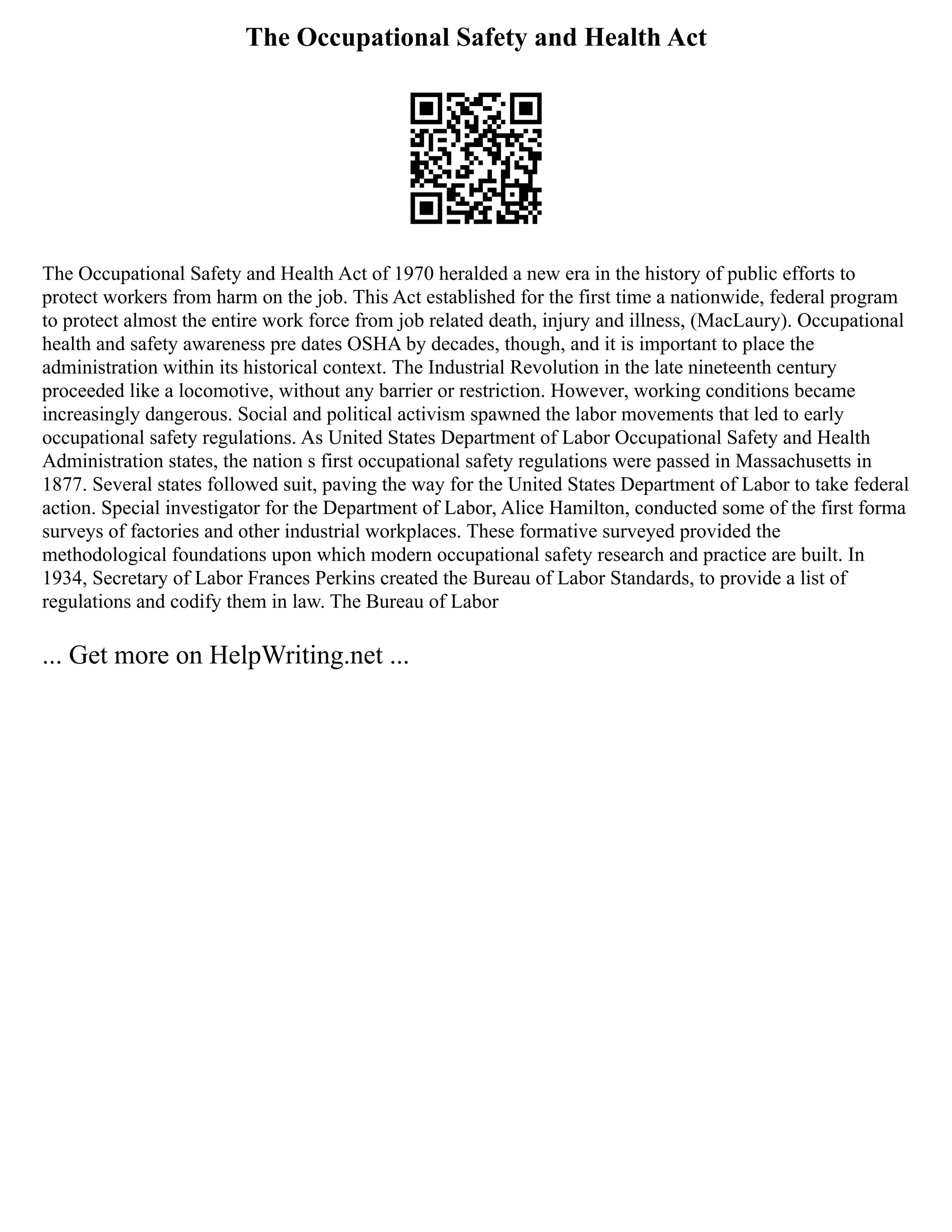 The Occupational Safety and Health Act
The Occupational Safety and Health Act of 1970 heralded a new era in the history of public efforts to
protect workers from harm on the job. This Act established for the first time a nationwide, federal program
to protect almost the entire work force from job related death, injury and illness, (MacLaury). Occupational
health and safety awareness pre dates OSHA by decades, though, and it is important to place the
administration within its historical context. The Industrial Revolution in the late nineteenth century
proceeded like a locomotive, without any barrier or restriction. However, working conditions became
increasingly dangerous. Social and political activism spawned the labor movements that led to early
occupational safety regulations. As United States Department of Labor Occupational Safety and Health
Administration states, the nation s first occupational safety regulations were passed in Massachusetts in
1877. Several states followed suit, paving the way for the United States Department of Labor to take federal
action. Special investigator for the Department of Labor, Alice Hamilton, conducted some of the first forma
surveys of factories and other industrial workplaces. These formative surveyed provided the
methodological foundations upon which modern occupational safety research and practice are built. In
1934, Secretary of Labor Frances Perkins created the Bureau of Labor Standards, to provide a list of
regulations and codify them in law. The Bureau of Labor
... Get more on HelpWriting.net ...
 