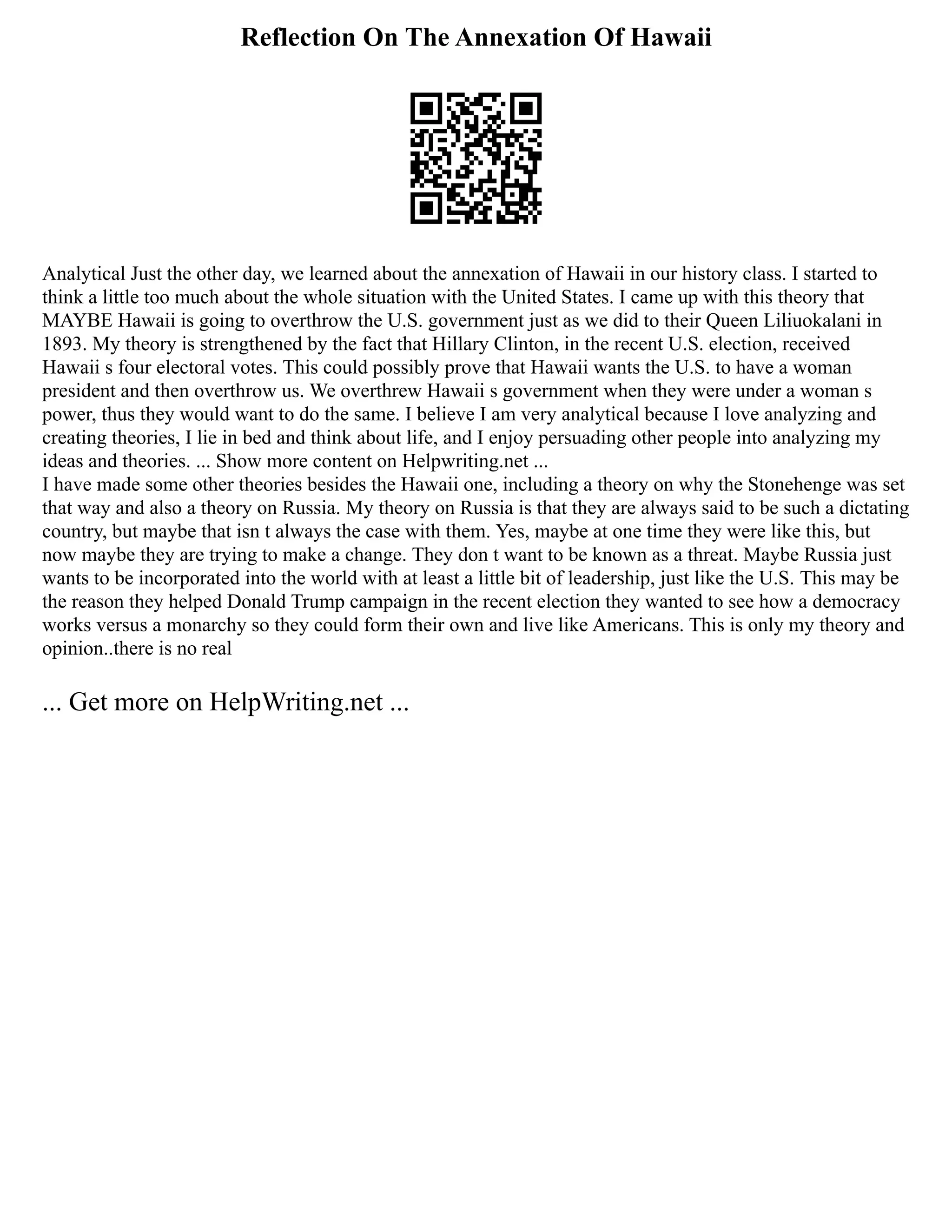 Reflection On The Annexation Of Hawaii
Analytical Just the other day, we learned about the annexation of Hawaii in our history class. I started to
think a little too much about the whole situation with the United States. I came up with this theory that
MAYBE Hawaii is going to overthrow the U.S. government just as we did to their Queen Liliuokalani in
1893. My theory is strengthened by the fact that Hillary Clinton, in the recent U.S. election, received
Hawaii s four electoral votes. This could possibly prove that Hawaii wants the U.S. to have a woman
president and then overthrow us. We overthrew Hawaii s government when they were under a woman s
power, thus they would want to do the same. I believe I am very analytical because I love analyzing and
creating theories, I lie in bed and think about life, and I enjoy persuading other people into analyzing my
ideas and theories. ... Show more content on Helpwriting.net ...
I have made some other theories besides the Hawaii one, including a theory on why the Stonehenge was set
that way and also a theory on Russia. My theory on Russia is that they are always said to be such a dictating
country, but maybe that isn t always the case with them. Yes, maybe at one time they were like this, but
now maybe they are trying to make a change. They don t want to be known as a threat. Maybe Russia just
wants to be incorporated into the world with at least a little bit of leadership, just like the U.S. This may be
the reason they helped Donald Trump campaign in the recent election they wanted to see how a democracy
works versus a monarchy so they could form their own and live like Americans. This is only my theory and
opinion..there is no real
... Get more on HelpWriting.net ...
 