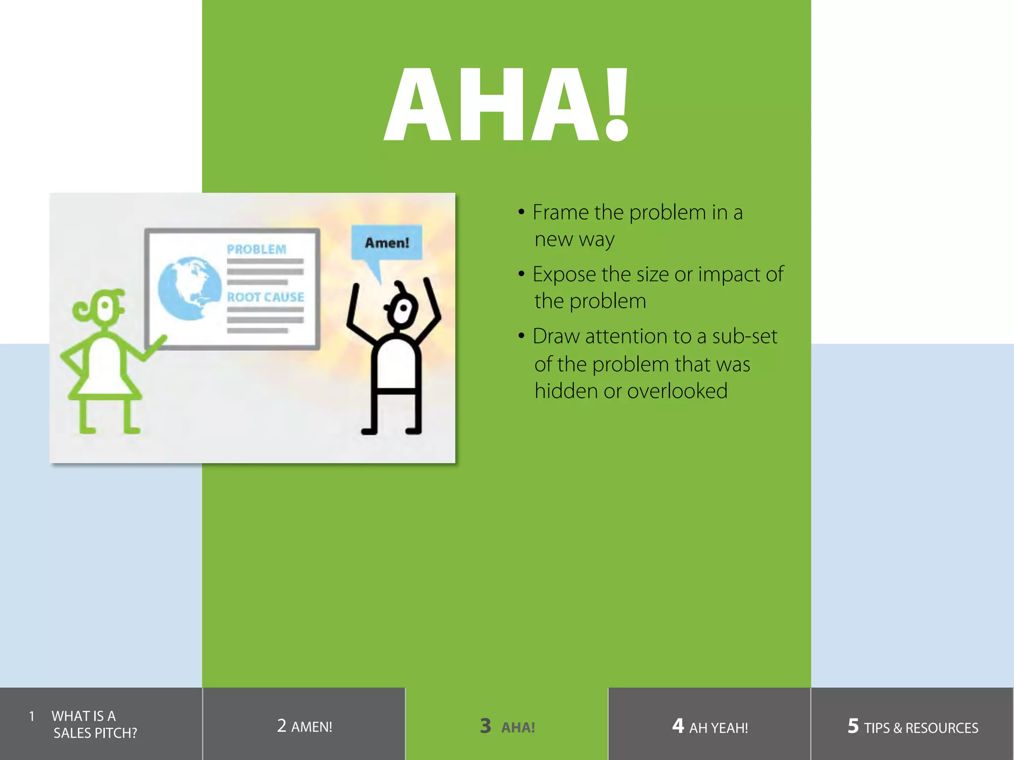 AHA!
•  Frame the problem in a
new way
•  Expose the size or impact of
the problem
•  Draw attention to a sub-set
of the problem that was
hidden or overlooked
1  WHAT IS A
SALES PITCH? 2 AMEN! 3 AHA! 4 AH YEAH! 5 TIPS & RESOURCES
 