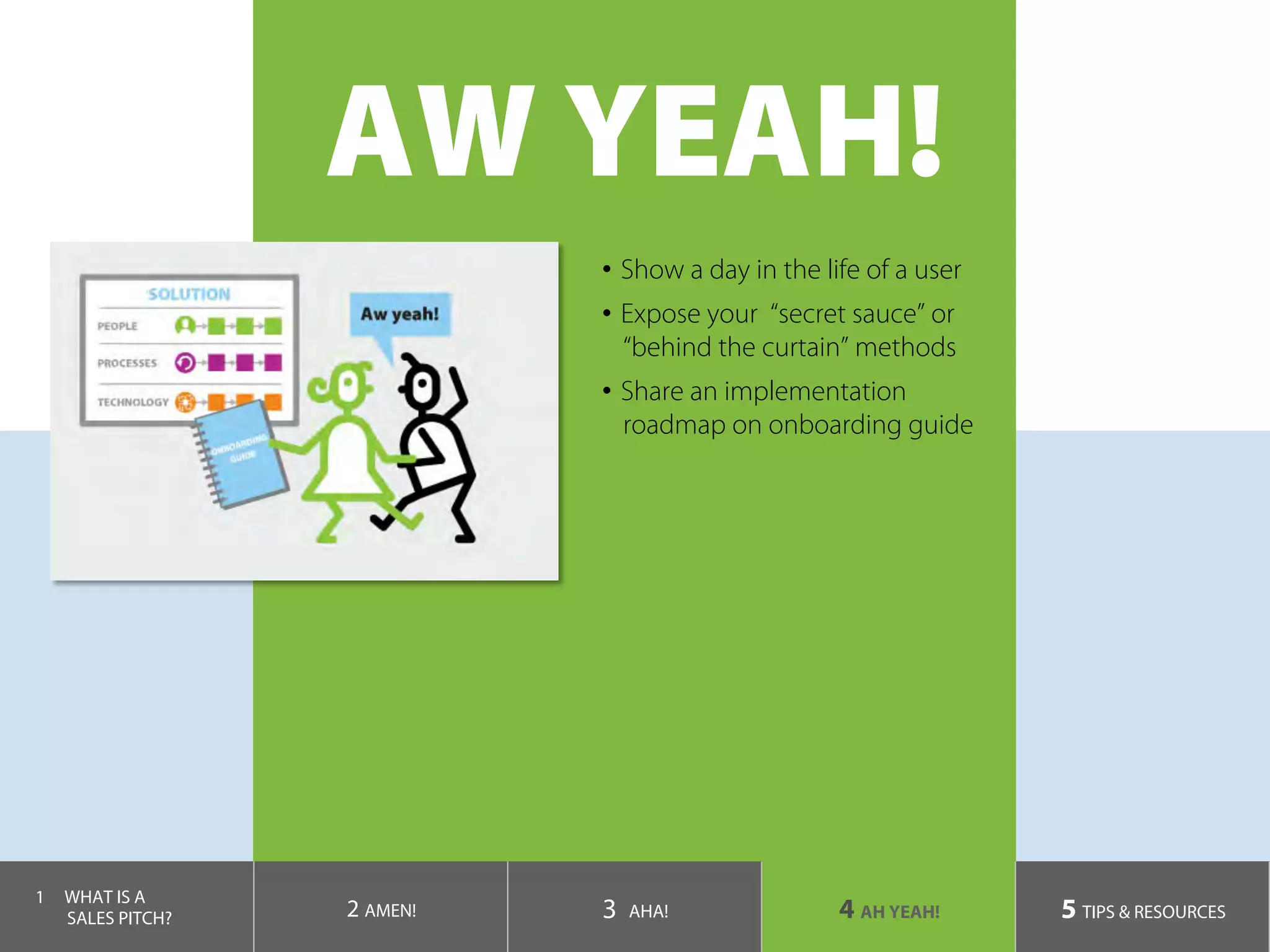 AW YEAH!
•  Show a day in the life of a user
•  Expose your “secret sauce” or
“behind the curtain” methods
•  Share an implementation
roadmap on onboarding guide
1  WHAT IS A
SALES PITCH? 2 AMEN! 3 AHA! 4 AH YEAH! 5 TIPS & RESOURCES
 