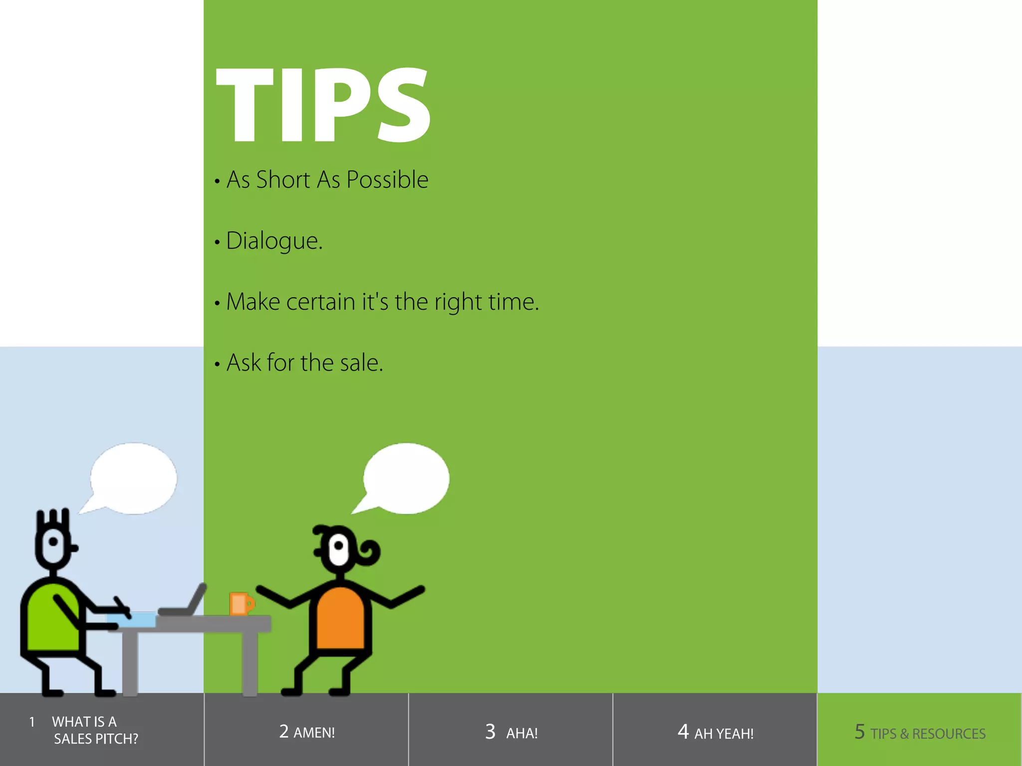 TIPS
1  WHAT IS A
SALES PITCH? 2 AMEN! 3 AHA! 4 AH YEAH! 5 TIPS & RESOURCES
• As Short As Possible
• Dialogue.
• Make certain it's the right time.
• Ask for the sale.
 
