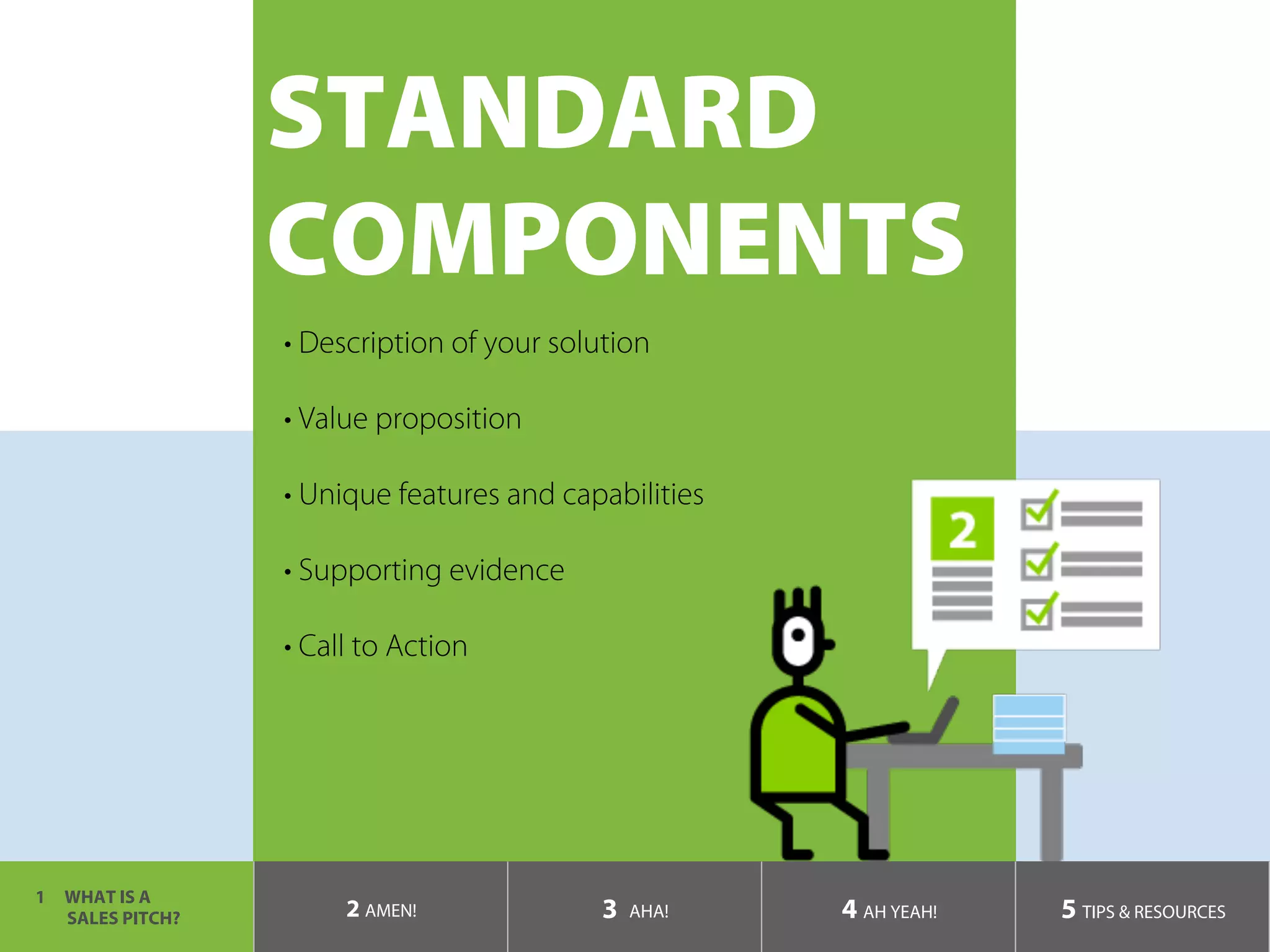 STANDARD
COMPONENTS
1  WHAT IS A
SALES PITCH? 2 AMEN! 3 AHA! 4 AH YEAH! 5 TIPS & RESOURCES
• Description of your solution
• Value proposition
• Unique features and capabilities
• Supporting evidence
• Call to Action
	
 