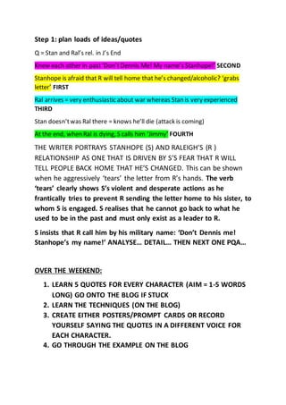 Step 1: plan loads of ideas/quotes
Q = Stan and Ral’s rel. in J’s End
Knew each other in past‘Don’tDennis Me! My name’s Stanhope!’ SECOND
Stanhope is afraid that R will tell home that he’s changed/alcoholic? ‘grabs
letter’ FIRST
Ral arrives = very enthusiastic about war whereas Stan is very experienced
THIRD
Stan doesn’twas Ral there = knows he’ll die (attack is coming)
At the end, when Ral is dying, S calls him ‘Jimmy’ FOURTH
THE WRITER PORTRAYS STANHOPE (S) AND RALEIGH’S (R )
RELATIONSHIP AS ONE THAT IS DRIVEN BY S’S FEAR THAT R WILL
TELL PEOPLE BACK HOME THAT HE’S CHANGED. This can be shown
when he aggressively ‘tears’ the letter from R’s hands. The verb
‘tears’ clearly shows S’s violent and desperate actions as he
frantically tries to prevent R sending the letter home to his sister, to
whom S is engaged. S realises that he cannot go back to what he
used to be in the past and must only exist as a leader to R.
S insists that R call him by his military name: ‘Don’t Dennis me!
Stanhope’s my name!’ ANALYSE… DETAIL… THEN NEXT ONE PQA…
OVER THE WEEKEND:
1. LEARN 5 QUOTES FOR EVERY CHARACTER (AIM = 1-5 WORDS
LONG) GO ONTO THE BLOG IF STUCK
2. LEARN THE TECHNIQUES (ON THE BLOG)
3. CREATE EITHER POSTERS/PROMPT CARDS OR RECORD
YOURSELF SAYING THE QUOTES IN A DIFFERENT VOICE FOR
EACH CHARACTER.
4. GO THROUGH THE EXAMPLE ON THE BLOG
 