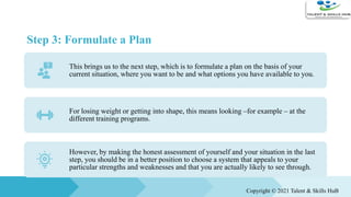 Step 3: Formulate a Plan
This brings us to the next step, which is to formulate a plan on the basis of your
current situation, where you want to be and what options you have available to you.
For losing weight or getting into shape, this means looking –for example – at the
different training programs.
However, by making the honest assessment of yourself and your situation in the last
step, you should be in a better position to choose a system that appeals to your
particular strengths and weaknesses and that you are actually likely to see through.
Copyright © 2021 Talent & Skills HuB
 