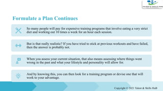 Formulate a Plan Continues
So many people will pay for expensive training programs that involve eating a very strict
diet and working out 10 times a week for an hour each session.
But is that really realistic? If you have tried to stick at previous workouts and have failed,
then the answer is probably not.
When you assess your current situation, that also means assessing where things went
wrong in the past and what your lifestyle and personality will allow for.
And by knowing this, you can then look for a training program or devise one that will
work to your advantage.
Copyright © 2021 Talent & Skills HuB
 