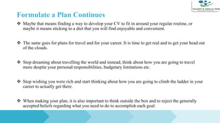 Formulate a Plan Continues
 Maybe that means finding a way to develop your CV to fit in around your regular routine, or
maybe it means sticking to a diet that you will find enjoyable and convenient.
 The same goes for plans for travel and for your career. It is time to get real and to get your head out
of the clouds.
 Stop dreaming about travelling the world and instead, think about how you are going to travel
more despite your personal responsibilities, budgetary limitations etc.
 Stop wishing you were rich and start thinking about how you are going to climb the ladder in your
career to actually get there.
 When making your plan, it is also important to think outside the box and to reject the generally
accepted beliefs regarding what you need to do to accomplish each goal.
 