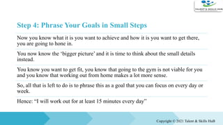 Step 4: Phrase Your Goals in Small Steps
Now you know what it is you want to achieve and how it is you want to get there,
you are going to hone in.
You now know the ‘bigger picture’ and it is time to think about the small details
instead.
You know you want to get fit, you know that going to the gym is not viable for you
and you know that working out from home makes a lot more sense.
So, all that is left to do is to phrase this as a goal that you can focus on every day or
week.
Hence: “I will work out for at least 15 minutes every day”
Copyright © 2021 Talent & Skills HuB
 