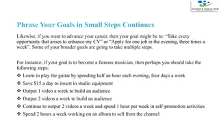 Phrase Your Goals in Small Steps Continues
Likewise, if you want to advance your career, then your goal might be to: “Take every
opportunity that arises to enhance my CV” or “Apply for one job in the evening, three times a
week”. Some of your broader goals are going to take multiple steps.
For instance, if your goal is to become a famous musician, then perhaps you should take the
following steps:
 Learn to play the guitar by spending half an hour each evening, four days a week
 Save $15 a day to invest in studio equipment
 Output 1 video a week to build an audience
 Output 2 videos a week to build an audience
 Continue to output 2 videos a week and spend 1 hour per week in self-promotion activities
 Spend 2 hours a week working on an album to sell from the channel
 