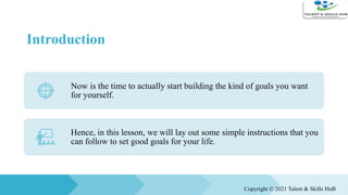 Introduction
Now is the time to actually start building the kind of goals you want
for yourself.
Hence, in this lesson, we will lay out some simple instructions that you
can follow to set good goals for your life.
Copyright © 2021 Talent & Skills HuB
 