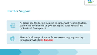 Further Support
At Talent and Skills Hub, you can be supported by our instructors,
counsellors and mentors on goal setting and other personal and
professional development.
You can book an appointment for one-to-one or group tutoring
through our website; ts-hub.com
 