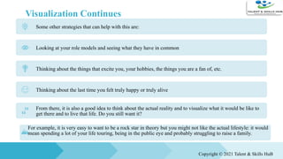 Visualization Continues
Some other strategies that can help with this are:
Looking at your role models and seeing what they have in common
Thinking about the things that excite you, your hobbies, the things you are a fan of, etc.
Thinking about the last time you felt truly happy or truly alive
From there, it is also a good idea to think about the actual reality and to visualize what it would be like to
get there and to live that life. Do you still want it?
For example, it is very easy to want to be a rock star in theory but you might not like the actual lifestyle: it would
mean spending a lot of your life touring, being in the public eye and probably struggling to raise a family.
Copyright © 2021 Talent & Skills HuB
 