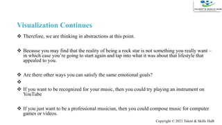  Therefore, we are thinking in abstractions at this point.
 Because you may find that the reality of being a rock star is not something you really want –
in which case you’re going to start again and tap into what it was about that lifestyle that
appealed to you.
 Are there other ways you can satisfy the same emotional goals?

 If you want to be recognized for your music, then you could try playing an instrument on
YouTube
 If you just want to be a professional musician, then you could compose music for computer
games or videos.
Visualization Continues
Copyright © 2021 Talent & Skills HuB
 