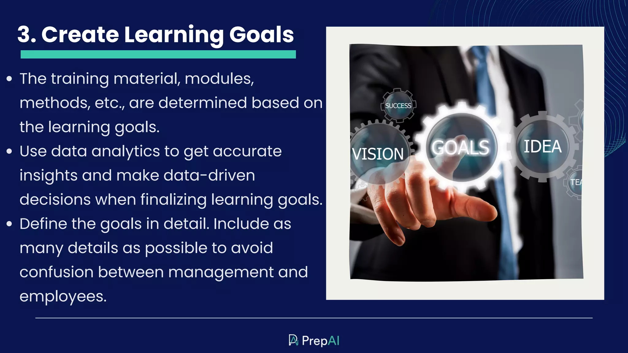 3. Create Learning Goals
The training material, modules,
methods, etc., are determined based on
the learning goals.
Use data analytics to get accurate
insights and make data-driven
decisions when finalizing learning goals.
Define the goals in detail. Include as
many details as possible to avoid
confusion between management and
employees.
 