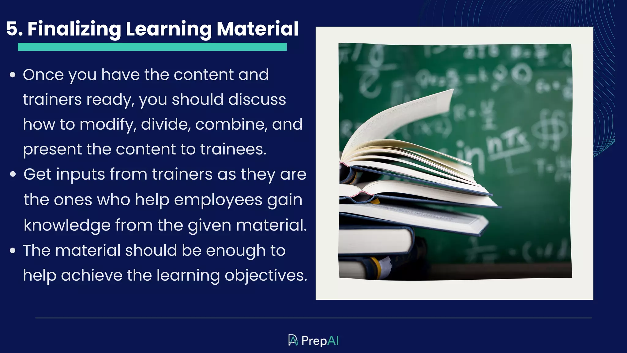 5. Finalizing Learning Material
Once you have the content and
trainers ready, you should discuss
how to modify, divide, combine, and
present the content to trainees.
Get inputs from trainers as they are
the ones who help employees gain
knowledge from the given material.
The material should be enough to
help achieve the learning objectives.
 