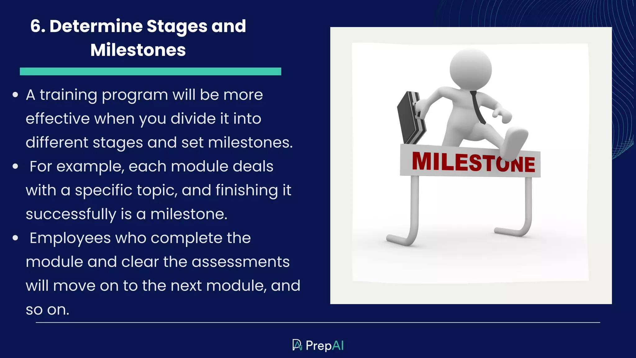 6. Determine Stages and
Milestones
A training program will be more
effective when you divide it into
different stages and set milestones.
For example, each module deals
with a specific topic, and finishing it
successfully is a milestone.
Employees who complete the
module and clear the assessments
will move on to the next module, and
so on.
 