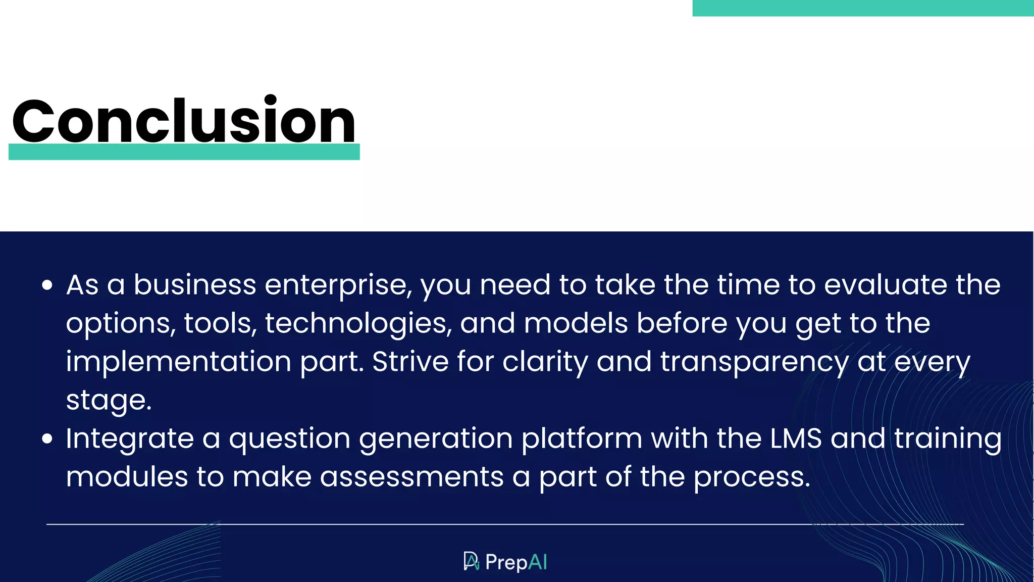 As a business enterprise, you need to take the time to evaluate the
options, tools, technologies, and models before you get to the
implementation part. Strive for clarity and transparency at every
stage.
Integrate a question generation platform with the LMS and training
modules to make assessments a part of the process.
Conclusion
 