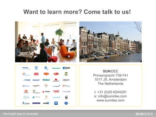 Contact!to learn more? Come talk to us!
         Want




                                       SUNIDEE
                                 Prinsengracht 739-741
                                  1017 JX, Amsterdam
                                    The Netherlands

                                 t: +31 (0)20 6244291
                                 e: info@sunidee.com
                                   www.sunidee.com


the bright way to innovate!
 