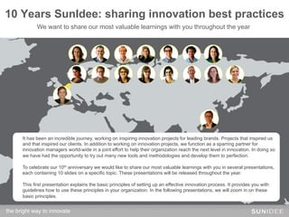 10 Years SunIdee: sharing innovation best practices
             We want to share our most valuable learnings with you throughout the year




      It has been an incredible journey, working on inspiring innovation projects for leading brands. Projects that inspired us
      and that inspired our clients. In addition to working on innovation projects, we function as a sparring partner for
      innovation managers world-wide in a joint effort to help their organization reach the next level in innovation. In doing so
      we have had the opportunity to try out many new tools and methodologies and develop them to perfection.

      To celebrate our 10th anniversary we would like to share our most valuable learnings with you in several presentations,
      each containing 10 slides on a specific topic. These presentations will be released throughout the year.

      This first presentation explains the basic principles of setting up an effective innovation process. It provides you with
      guidelines how to use these principles in your organization. In the following presentations, we will zoom in on these
      basic principles.


the bright way to innovate!
 