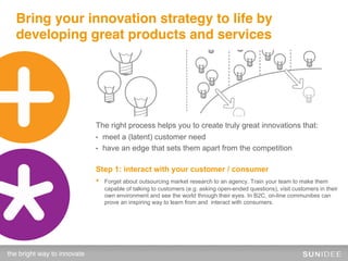 Bring your innovation strategy to life by
  developing great products and services




                              The right process helps you to create truly great innovations that:
                              •    meet a (latent) customer need
                              •    have an edge that sets them apart from the competition

                              Step 1: interact with your customer / consumer
                              •    Forget about outsourcing market research to an agency. Train your team to make them
                                   capable of talking to customers (e.g. asking open-ended questions), visit customers in their
                                   own environment and see the world through their eyes. In B2C, on-line communities can
                                   prove an inspiring way to learn from and interact with consumers.




the bright way to innovate!
 