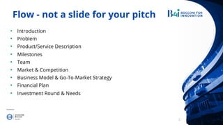 2
Flow - not a slide for your pitch
• Introduction
• Problem
• Product/Service Description
• Milestones 7
• Team
• Market & Competition
• Business Model & Go-To-Market Strategy
• Financial Plan
• Investment Round & Needs
 