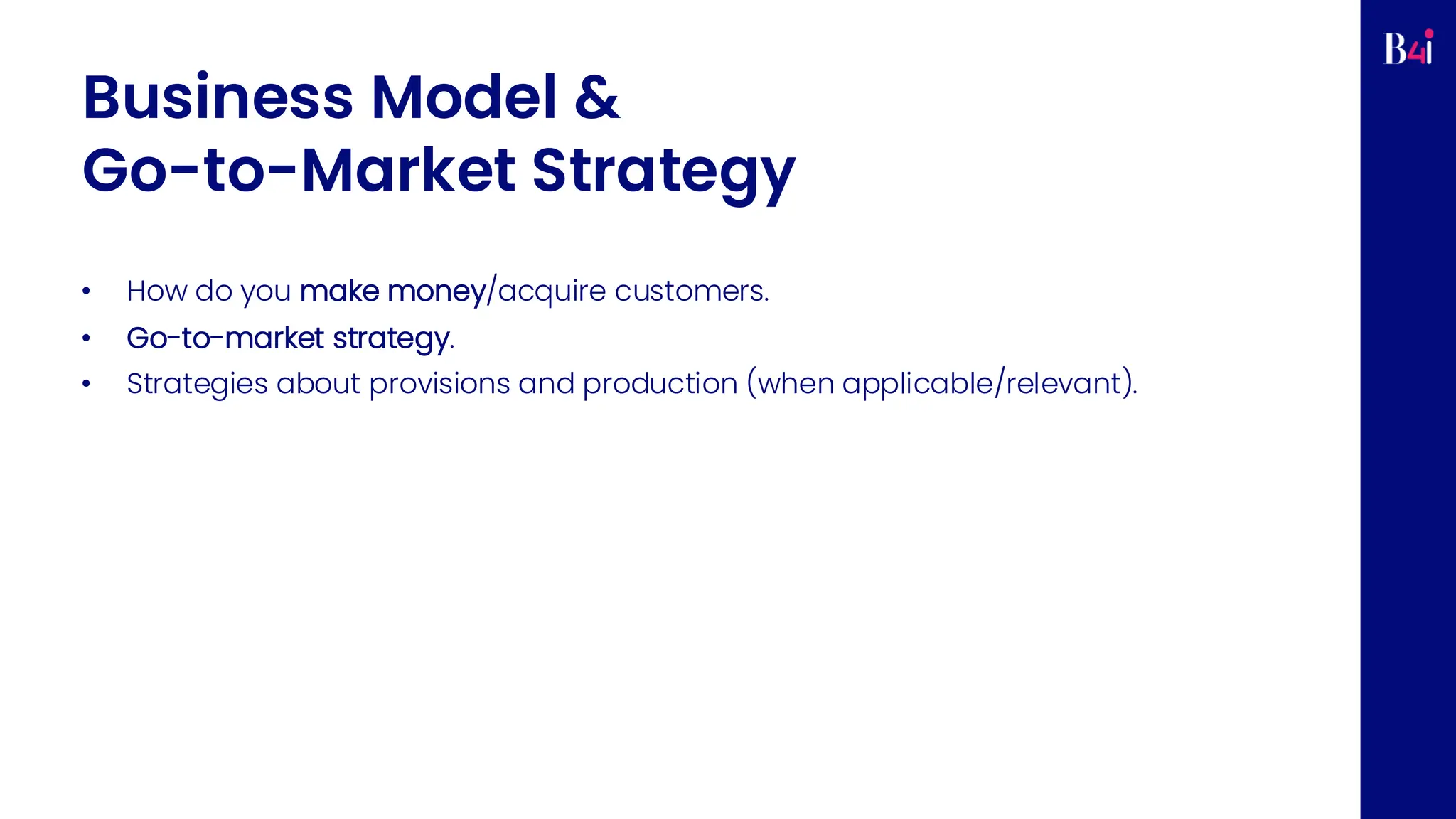 Business Model &
Go-to-Market Strategy
• How do you make money/acquire customers.
• Go-to-market strategy.
• Strategies about provisions and production (when applicable/relevant).
 