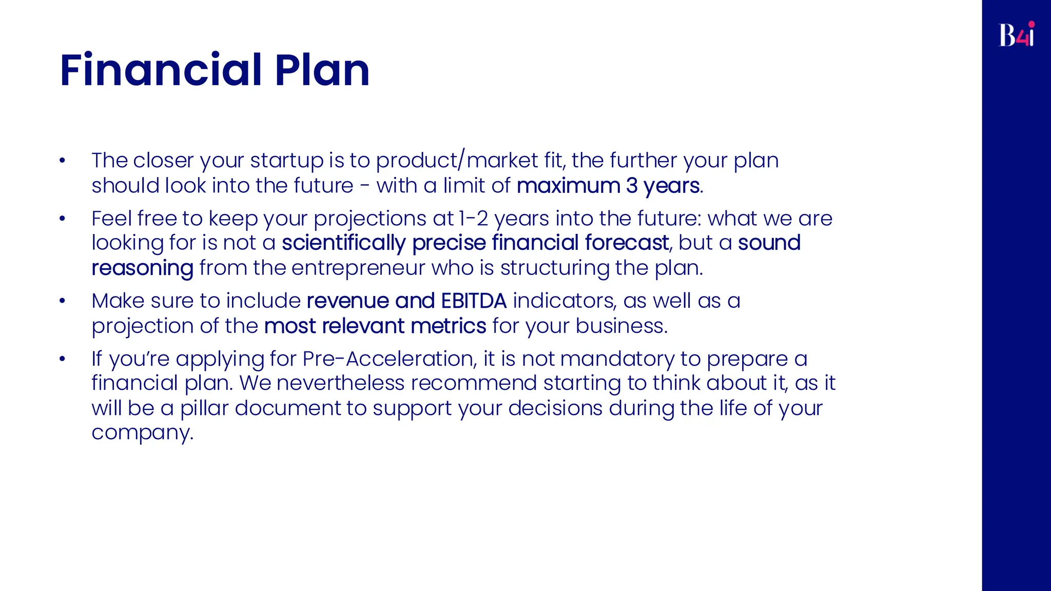 Financial Plan
• The closer your startup is to product/market fit, the further your plan
should look into the future - with a limit of maximum 3 years.
• Feel free to keep your projections at 1-2 years into the future: what we are
looking for is not a scientifically precise financial forecast, but a sound
reasoning from the entrepreneur who is structuring the plan.
• Make sure to include revenue and EBITDA indicators, as well as a
projection of the most relevant metrics for your business.
• If you’re applying for Pre-Acceleration, it is not mandatory to prepare a
financial plan. We nevertheless recommend starting to think about it, as it
will be a pillar document to support your decisions during the life of your
company.
 