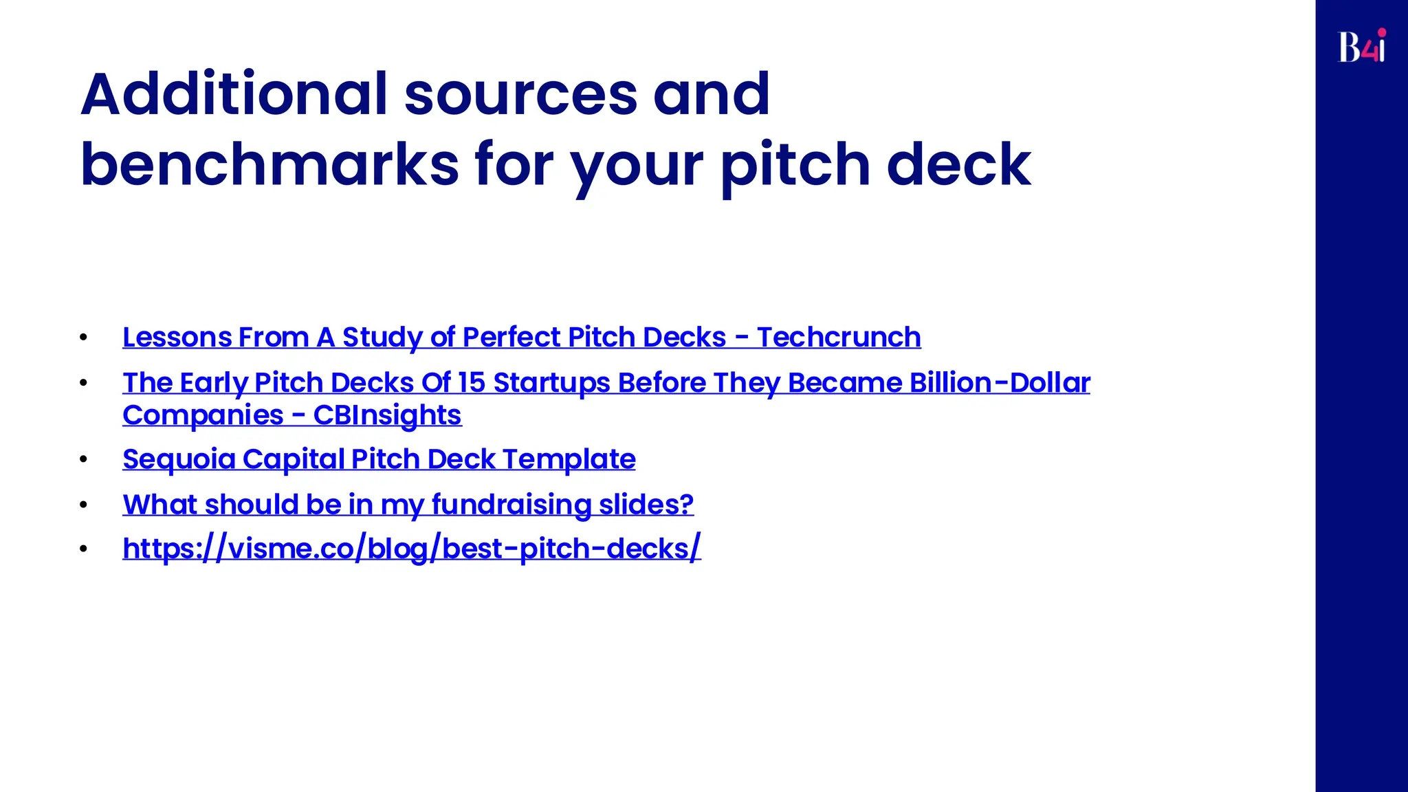 Additional sources and
benchmarks for your pitch deck
• Lessons From A Study of Perfect Pitch Decks - Techcrunch
• The Early Pitch Decks Of 15 Startups Before They Became Billion-Dollar
Companies - CBInsights
• Sequoia Capital Pitch Deck Template
• What should be in my fundraising slides?
• https://visme.co/blog/best-pitch-decks/
 