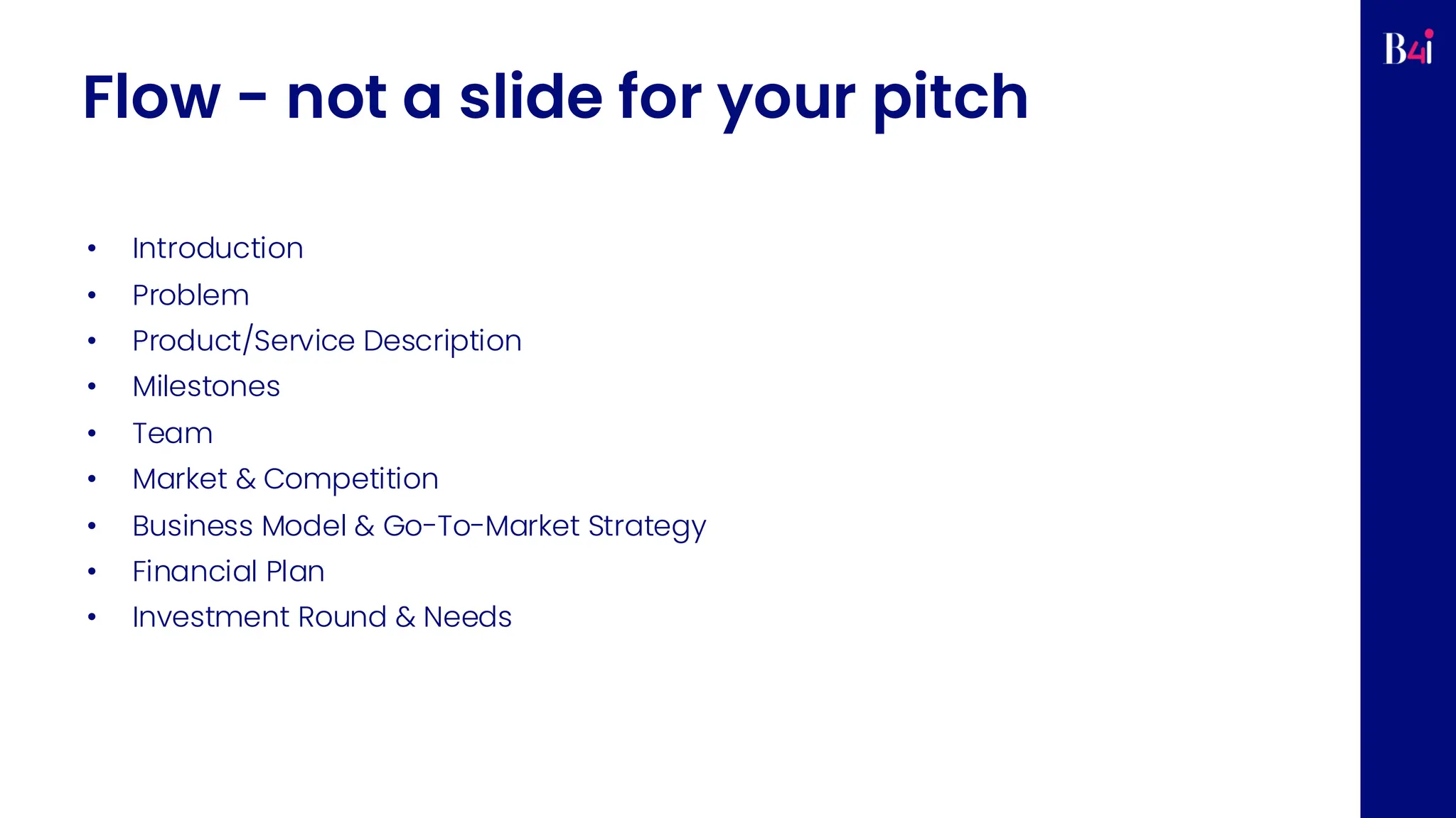 Flow - not a slide for your pitch
• Introduction
• Problem
• Product/Service Description
• Milestones
• Team
• Market & Competition
• Business Model & Go-To-Market Strategy
• Financial Plan
• Investment Round & Needs
 