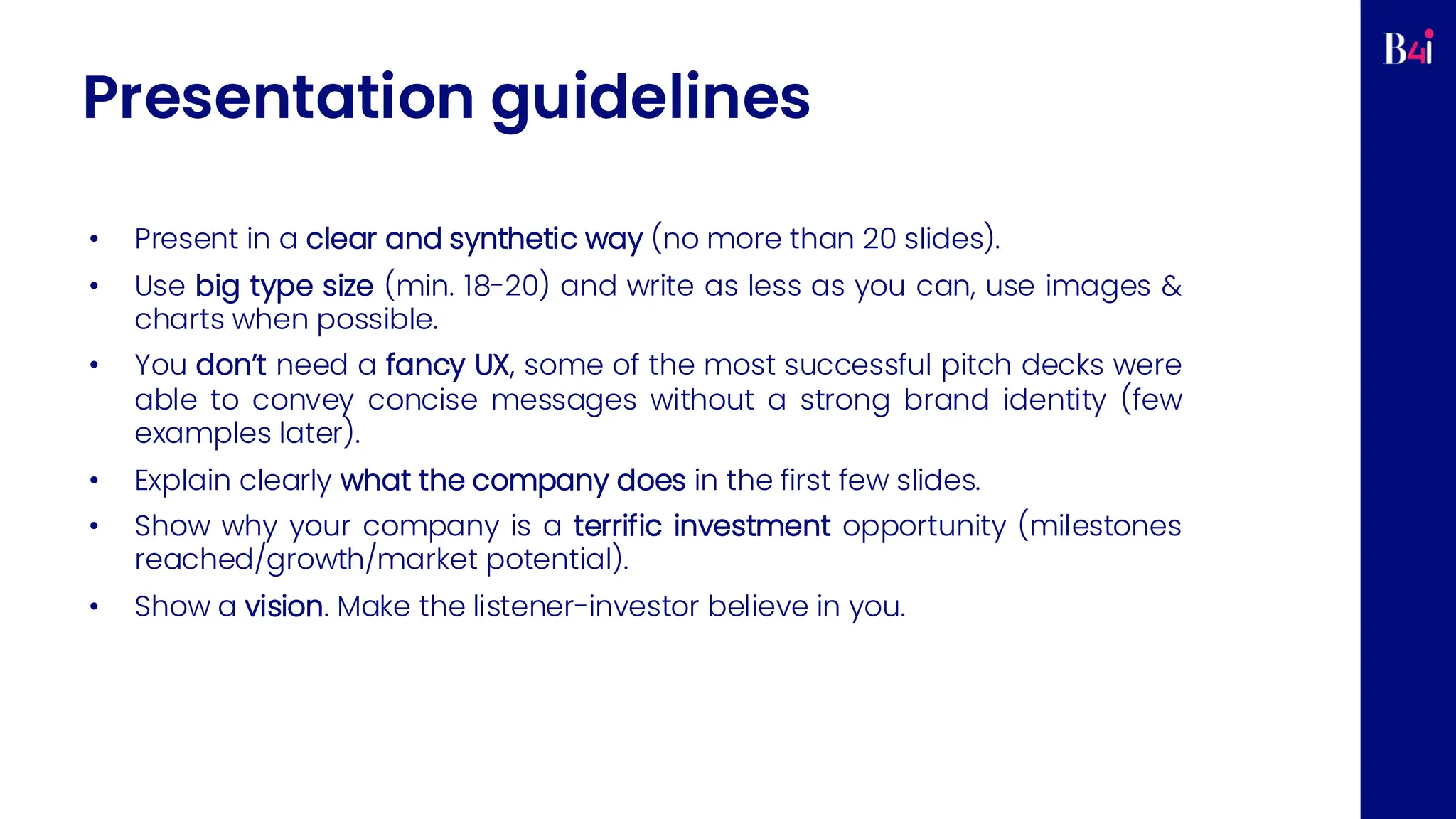 Presentation guidelines
• Present in a clear and synthetic way (no more than 20 slides).
• Use big type size (min. 18-20) and write as less as you can, use images &
charts when possible.
• You don’t need a fancy UX, some of the most successful pitch decks were
able to convey concise messages without a strong brand identity (few
examples later).
• Explain clearly what the company does in the first few slides.
• Show why your company is a terrific investment opportunity (milestones
reached/growth/market potential).
• Show a vision. Make the listener-investor believe in you.
 