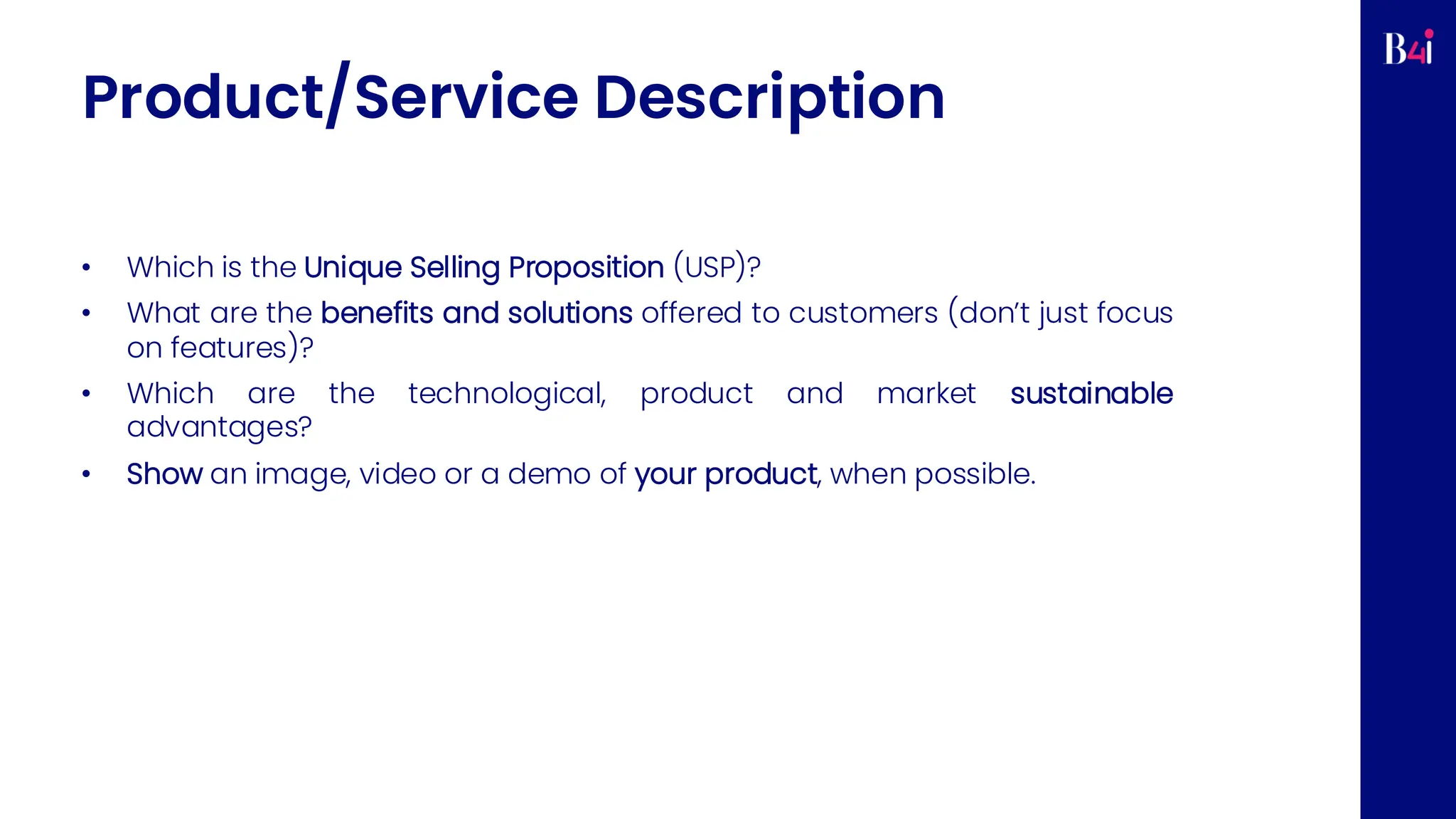 Product/Service Description
• Which is the Unique Selling Proposition (USP)?
• What are the benefits and solutions offered to customers (don’t just focus
on features)?
• Which are the technological, product and market sustainable
advantages?
• Show an image, video or a demo of your product, when possible.
 
