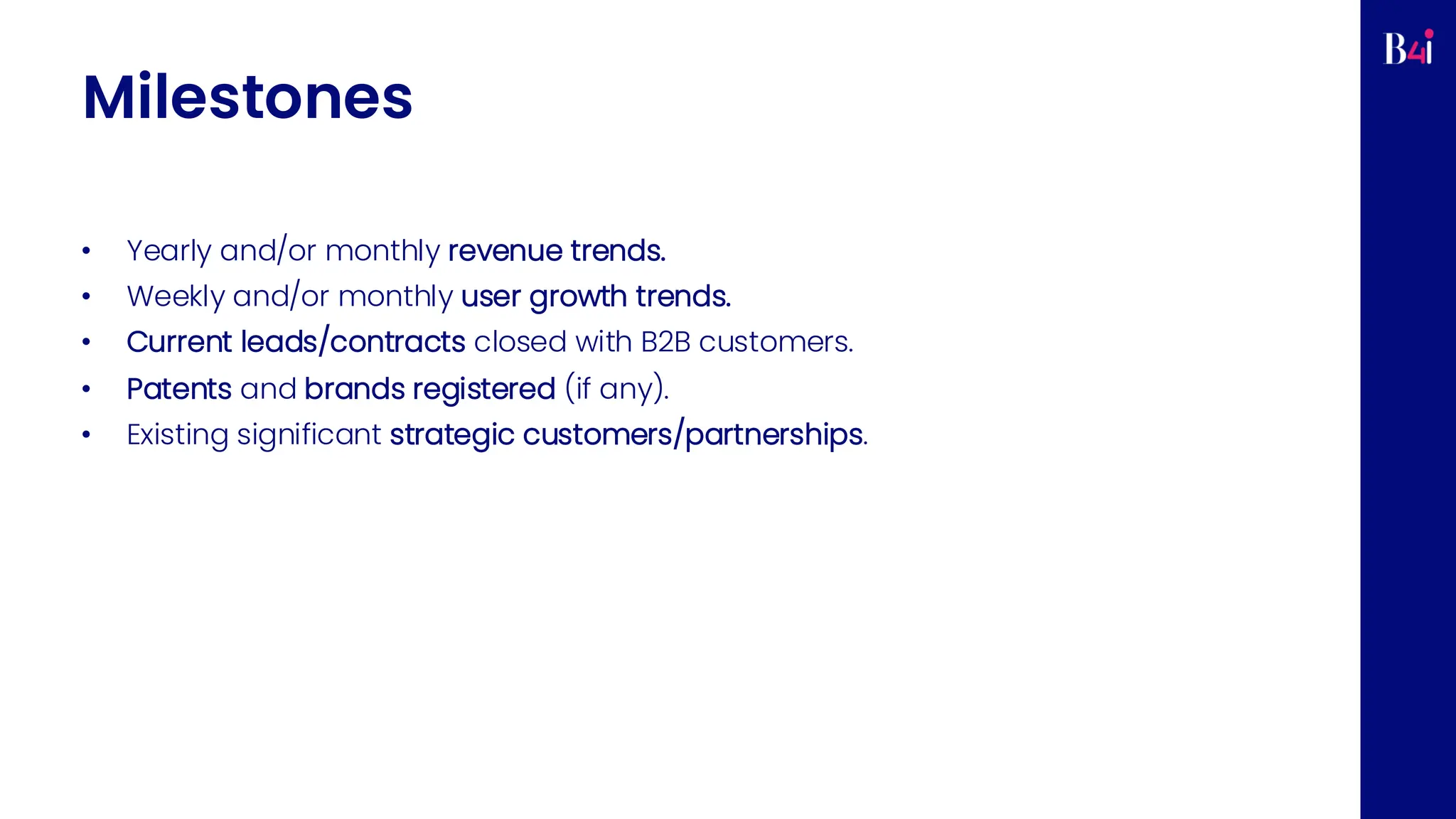 Milestones
• Yearly and/or monthly revenue trends.
• Weekly and/or monthly user growth trends.
• Current leads/contracts closed with B2B customers.
• Patents and brands registered (if any).
• Existing significant strategic customers/partnerships.
 