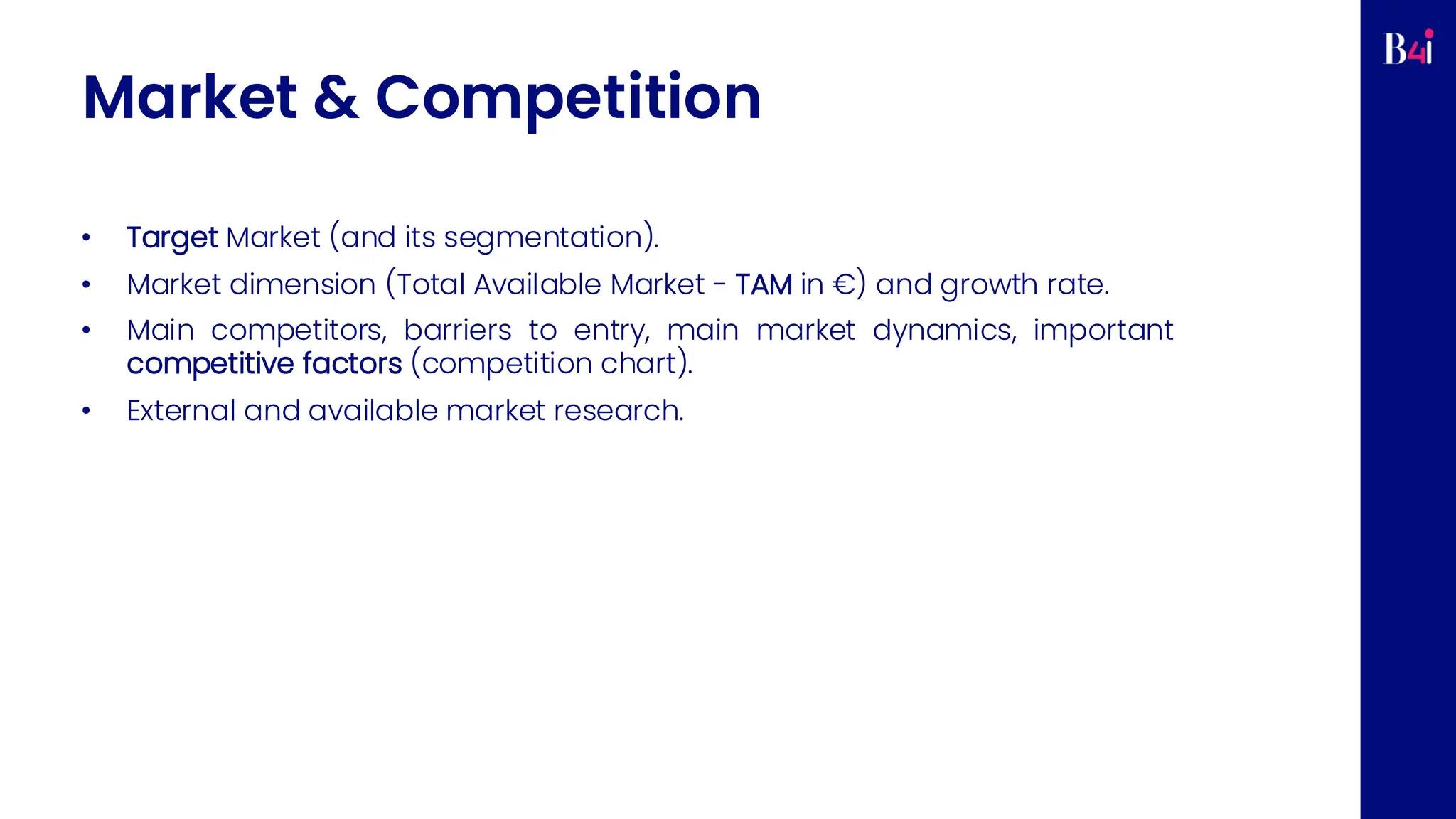 Market & Competition
• Target Market (and its segmentation).
• Market dimension (Total Available Market - TAM in €) and growth rate.
• Main competitors, barriers to entry, main market dynamics, important
competitive factors (competition chart).
• External and available market research.
 