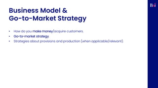Business Model &
Go-to-Market Strategy
• How do you make money/acquire customers.
• Go-to-market strategy.
• Strategies about provisions and production (when applicable/relevant).
 