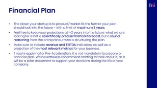 Financial Plan
• The closer your startup is to product/market fit, the further your plan
should look into the future - with a limit of maximum 3 years.
• Feel free to keep your projections at 1-2 years into the future: what we are
looking for is not a scientifically precise financial forecast, but a sound
reasoning from the entrepreneur who is structuring the plan.
• Make sure to include revenue and EBITDA indicators, as well as a
projection of the most relevant metrics for your business.
• If you’re applying for Pre-Acceleration, it is not mandatory to prepare a
financial plan. We nevertheless recommend starting to think about it, as it
will be a pillar document to support your decisions during the life of your
company.
 