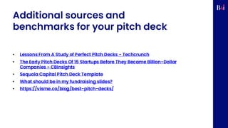Additional sources and
benchmarks for your pitch deck
• Lessons From A Study of Perfect Pitch Decks - Techcrunch
• The Early Pitch Decks Of 15 Startups Before They Became Billion-Dollar
Companies - CBInsights
• Sequoia Capital Pitch Deck Template
• What should be in my fundraising slides?
• https://visme.co/blog/best-pitch-decks/
 
