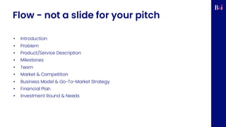 Flow - not a slide for your pitch
• Introduction
• Problem
• Product/Service Description
• Milestones
• Team
• Market & Competition
• Business Model & Go-To-Market Strategy
• Financial Plan
• Investment Round & Needs
 