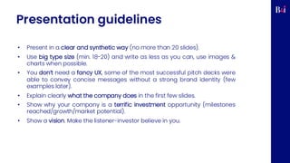 Presentation guidelines
• Present in a clear and synthetic way (no more than 20 slides).
• Use big type size (min. 18-20) and write as less as you can, use images &
charts when possible.
• You don’t need a fancy UX, some of the most successful pitch decks were
able to convey concise messages without a strong brand identity (few
examples later).
• Explain clearly what the company does in the first few slides.
• Show why your company is a terrific investment opportunity (milestones
reached/growth/market potential).
• Show a vision. Make the listener-investor believe in you.
 