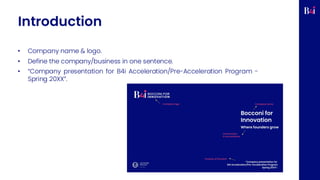 Introduction
• Company name & logo.
• Define the company/business in one sentence.
• “Company presentation for B4i Acceleration/Pre-Acceleration Program -
Spring 20XX”.
 