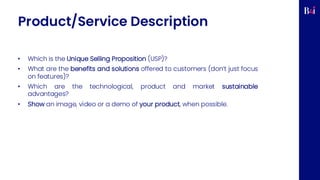 Product/Service Description
• Which is the Unique Selling Proposition (USP)?
• What are the benefits and solutions offered to customers (don’t just focus
on features)?
• Which are the technological, product and market sustainable
advantages?
• Show an image, video or a demo of your product, when possible.
 