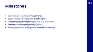 Milestones
• Yearly and/or monthly revenue trends.
• Weekly and/or monthly user growth trends.
• Current leads/contracts closed with B2B customers.
• Patents and brands registered (if any).
• Existing significant strategic customers/partnerships.
 